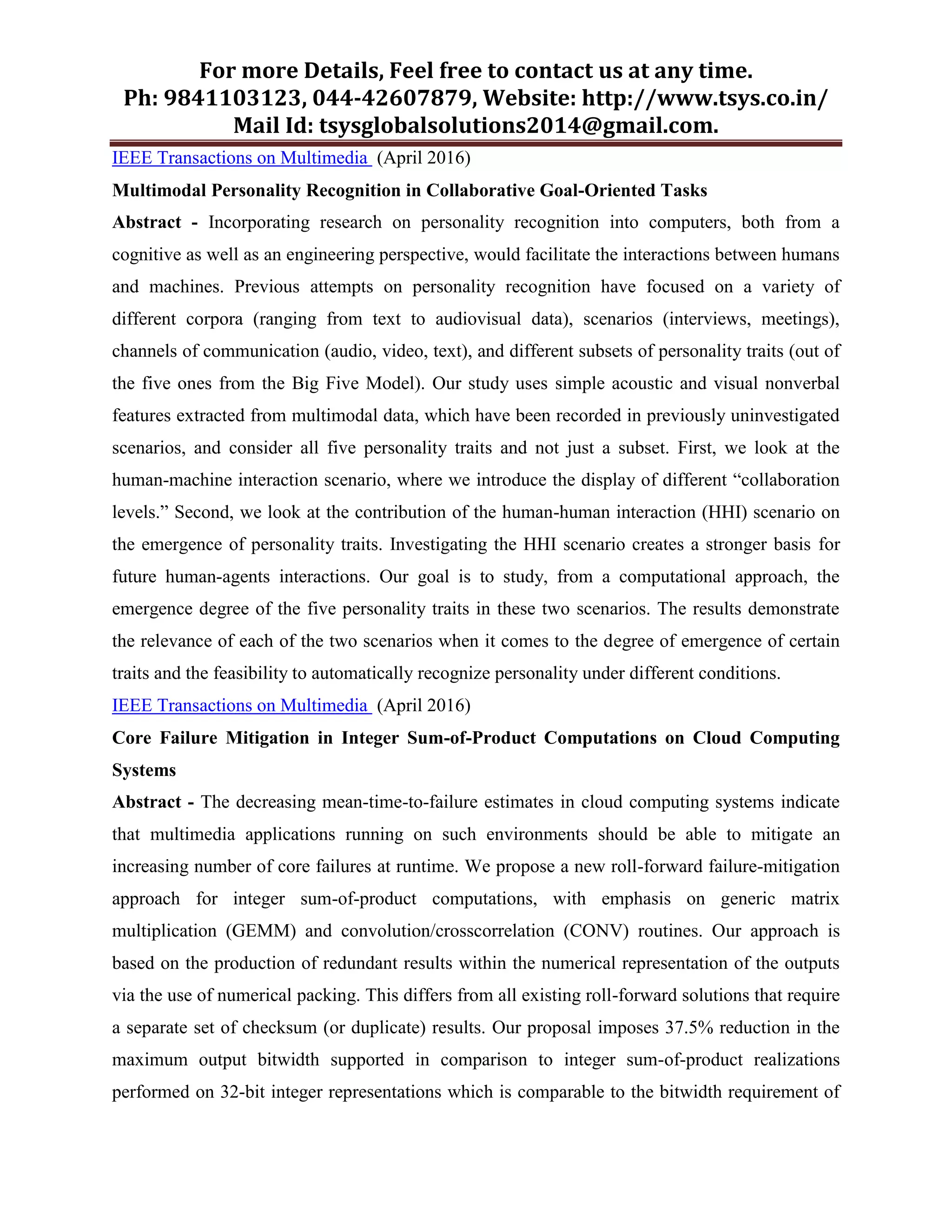 For more Details, Feel free to contact us at any time.
Ph: 9841103123, 044-42607879, Website: http://www.tsys.co.in/
Mail Id: tsysglobalsolutions2014@gmail.com.
IEEE Transactions on Multimedia (April 2016)
Multimodal Personality Recognition in Collaborative Goal-Oriented Tasks
Abstract - Incorporating research on personality recognition into computers, both from a
cognitive as well as an engineering perspective, would facilitate the interactions between humans
and machines. Previous attempts on personality recognition have focused on a variety of
different corpora (ranging from text to audiovisual data), scenarios (interviews, meetings),
channels of communication (audio, video, text), and different subsets of personality traits (out of
the five ones from the Big Five Model). Our study uses simple acoustic and visual nonverbal
features extracted from multimodal data, which have been recorded in previously uninvestigated
scenarios, and consider all five personality traits and not just a subset. First, we look at the
human-machine interaction scenario, where we introduce the display of different “collaboration
levels.” Second, we look at the contribution of the human-human interaction (HHI) scenario on
the emergence of personality traits. Investigating the HHI scenario creates a stronger basis for
future human-agents interactions. Our goal is to study, from a computational approach, the
emergence degree of the five personality traits in these two scenarios. The results demonstrate
the relevance of each of the two scenarios when it comes to the degree of emergence of certain
traits and the feasibility to automatically recognize personality under different conditions.
IEEE Transactions on Multimedia (April 2016)
Core Failure Mitigation in Integer Sum-of-Product Computations on Cloud Computing
Systems
Abstract - The decreasing mean-time-to-failure estimates in cloud computing systems indicate
that multimedia applications running on such environments should be able to mitigate an
increasing number of core failures at runtime. We propose a new roll-forward failure-mitigation
approach for integer sum-of-product computations, with emphasis on generic matrix
multiplication (GEMM) and convolution/crosscorrelation (CONV) routines. Our approach is
based on the production of redundant results within the numerical representation of the outputs
via the use of numerical packing. This differs from all existing roll-forward solutions that require
a separate set of checksum (or duplicate) results. Our proposal imposes 37.5% reduction in the
maximum output bitwidth supported in comparison to integer sum-of-product realizations
performed on 32-bit integer representations which is comparable to the bitwidth requirement of
 