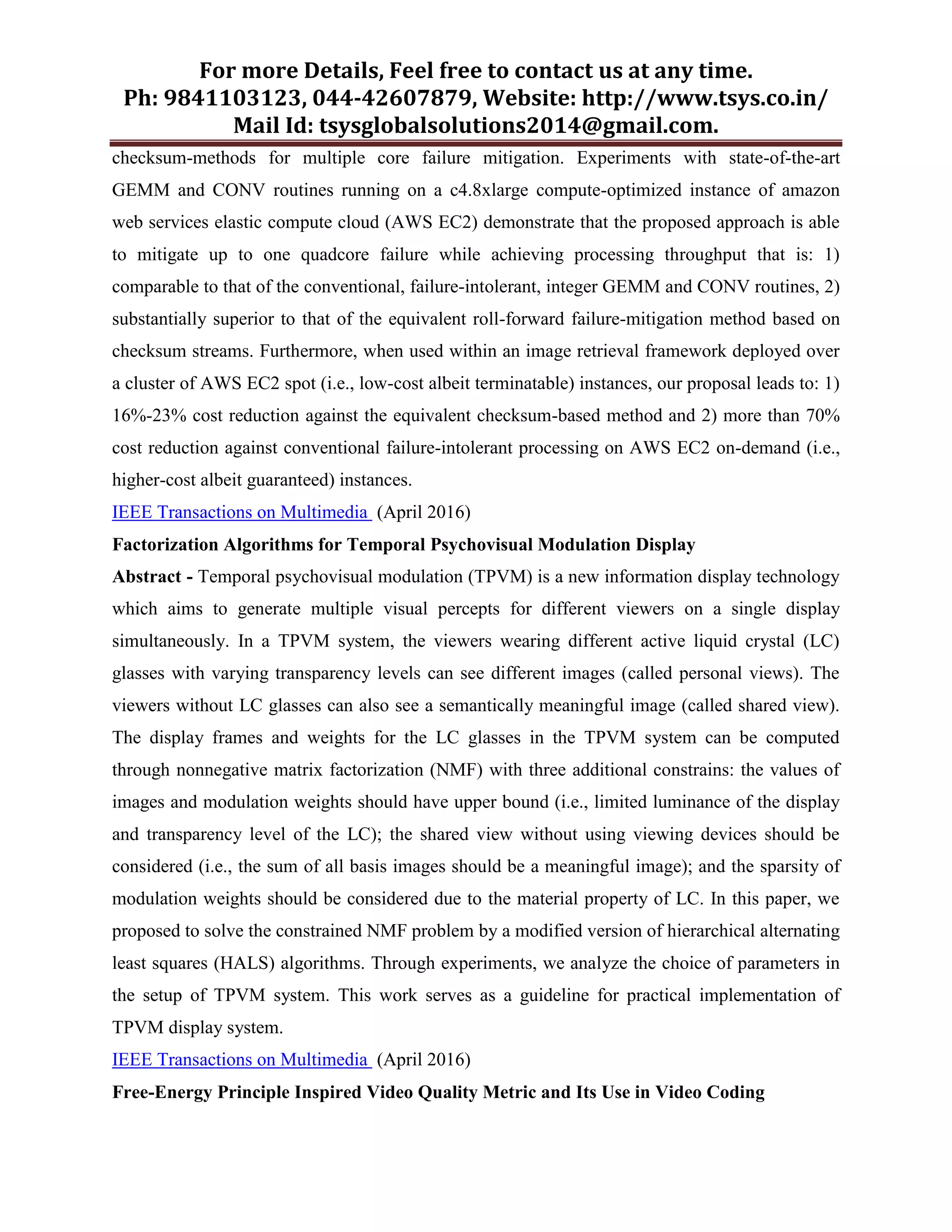 For more Details, Feel free to contact us at any time.
Ph: 9841103123, 044-42607879, Website: http://www.tsys.co.in/
Mail Id: tsysglobalsolutions2014@gmail.com.
checksum-methods for multiple core failure mitigation. Experiments with state-of-the-art
GEMM and CONV routines running on a c4.8xlarge compute-optimized instance of amazon
web services elastic compute cloud (AWS EC2) demonstrate that the proposed approach is able
to mitigate up to one quadcore failure while achieving processing throughput that is: 1)
comparable to that of the conventional, failure-intolerant, integer GEMM and CONV routines, 2)
substantially superior to that of the equivalent roll-forward failure-mitigation method based on
checksum streams. Furthermore, when used within an image retrieval framework deployed over
a cluster of AWS EC2 spot (i.e., low-cost albeit terminatable) instances, our proposal leads to: 1)
16%-23% cost reduction against the equivalent checksum-based method and 2) more than 70%
cost reduction against conventional failure-intolerant processing on AWS EC2 on-demand (i.e.,
higher-cost albeit guaranteed) instances.
IEEE Transactions on Multimedia (April 2016)
Factorization Algorithms for Temporal Psychovisual Modulation Display
Abstract - Temporal psychovisual modulation (TPVM) is a new information display technology
which aims to generate multiple visual percepts for different viewers on a single display
simultaneously. In a TPVM system, the viewers wearing different active liquid crystal (LC)
glasses with varying transparency levels can see different images (called personal views). The
viewers without LC glasses can also see a semantically meaningful image (called shared view).
The display frames and weights for the LC glasses in the TPVM system can be computed
through nonnegative matrix factorization (NMF) with three additional constrains: the values of
images and modulation weights should have upper bound (i.e., limited luminance of the display
and transparency level of the LC); the shared view without using viewing devices should be
considered (i.e., the sum of all basis images should be a meaningful image); and the sparsity of
modulation weights should be considered due to the material property of LC. In this paper, we
proposed to solve the constrained NMF problem by a modified version of hierarchical alternating
least squares (HALS) algorithms. Through experiments, we analyze the choice of parameters in
the setup of TPVM system. This work serves as a guideline for practical implementation of
TPVM display system.
IEEE Transactions on Multimedia (April 2016)
Free-Energy Principle Inspired Video Quality Metric and Its Use in Video Coding
 