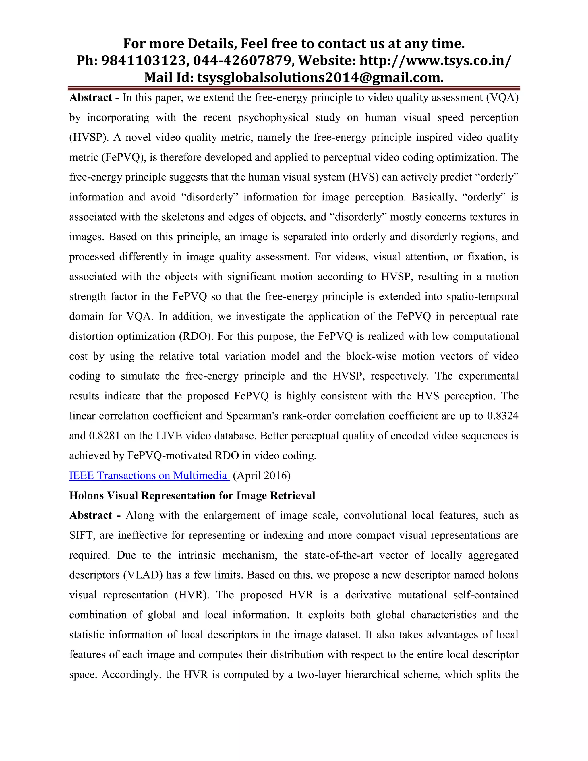 For more Details, Feel free to contact us at any time.
Ph: 9841103123, 044-42607879, Website: http://www.tsys.co.in/
Mail Id: tsysglobalsolutions2014@gmail.com.
Abstract - In this paper, we extend the free-energy principle to video quality assessment (VQA)
by incorporating with the recent psychophysical study on human visual speed perception
(HVSP). A novel video quality metric, namely the free-energy principle inspired video quality
metric (FePVQ), is therefore developed and applied to perceptual video coding optimization. The
free-energy principle suggests that the human visual system (HVS) can actively predict “orderly”
information and avoid “disorderly” information for image perception. Basically, “orderly” is
associated with the skeletons and edges of objects, and “disorderly” mostly concerns textures in
images. Based on this principle, an image is separated into orderly and disorderly regions, and
processed differently in image quality assessment. For videos, visual attention, or fixation, is
associated with the objects with significant motion according to HVSP, resulting in a motion
strength factor in the FePVQ so that the free-energy principle is extended into spatio-temporal
domain for VQA. In addition, we investigate the application of the FePVQ in perceptual rate
distortion optimization (RDO). For this purpose, the FePVQ is realized with low computational
cost by using the relative total variation model and the block-wise motion vectors of video
coding to simulate the free-energy principle and the HVSP, respectively. The experimental
results indicate that the proposed FePVQ is highly consistent with the HVS perception. The
linear correlation coefficient and Spearman's rank-order correlation coefficient are up to 0.8324
and 0.8281 on the LIVE video database. Better perceptual quality of encoded video sequences is
achieved by FePVQ-motivated RDO in video coding.
IEEE Transactions on Multimedia (April 2016)
Holons Visual Representation for Image Retrieval
Abstract - Along with the enlargement of image scale, convolutional local features, such as
SIFT, are ineffective for representing or indexing and more compact visual representations are
required. Due to the intrinsic mechanism, the state-of-the-art vector of locally aggregated
descriptors (VLAD) has a few limits. Based on this, we propose a new descriptor named holons
visual representation (HVR). The proposed HVR is a derivative mutational self-contained
combination of global and local information. It exploits both global characteristics and the
statistic information of local descriptors in the image dataset. It also takes advantages of local
features of each image and computes their distribution with respect to the entire local descriptor
space. Accordingly, the HVR is computed by a two-layer hierarchical scheme, which splits the
 