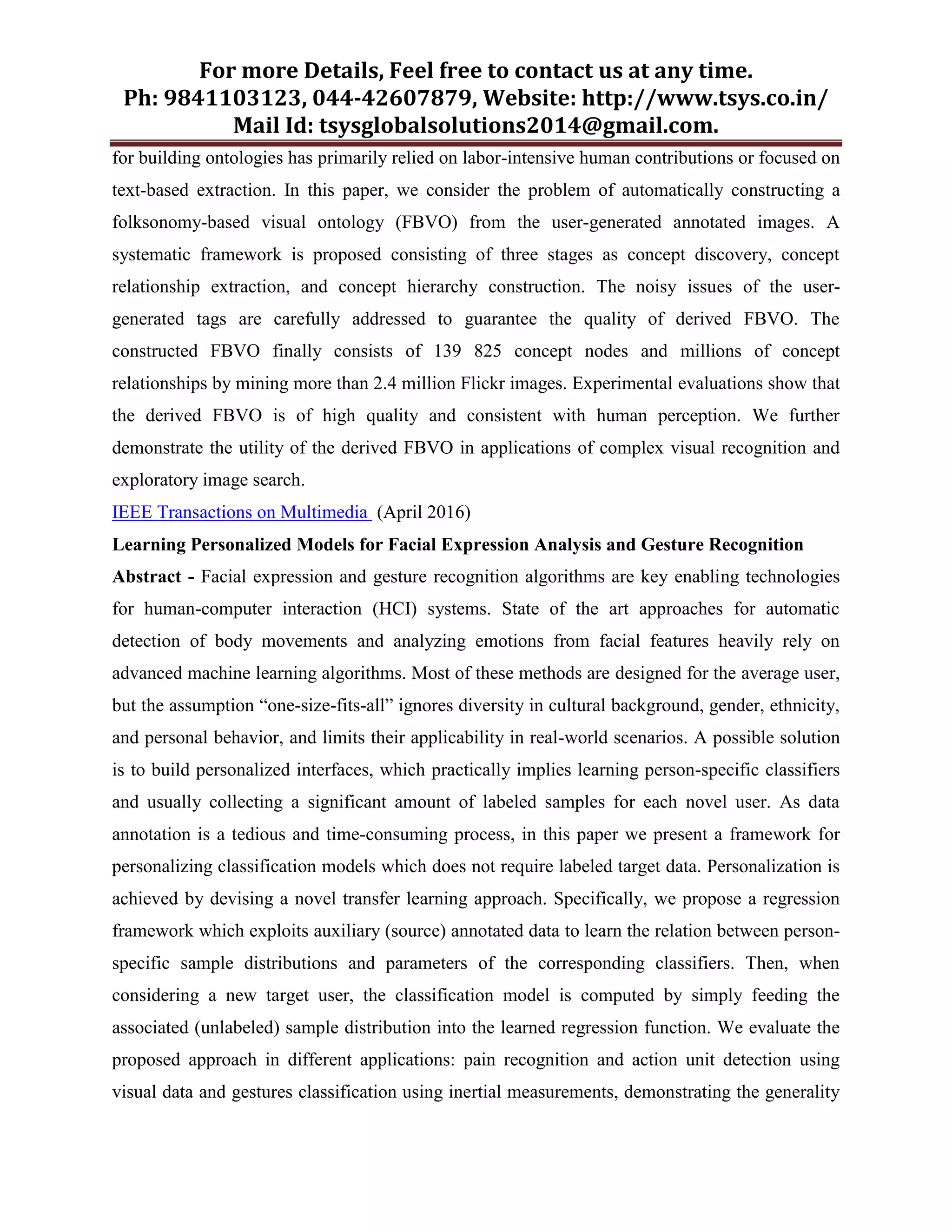 For more Details, Feel free to contact us at any time.
Ph: 9841103123, 044-42607879, Website: http://www.tsys.co.in/
Mail Id: tsysglobalsolutions2014@gmail.com.
for building ontologies has primarily relied on labor-intensive human contributions or focused on
text-based extraction. In this paper, we consider the problem of automatically constructing a
folksonomy-based visual ontology (FBVO) from the user-generated annotated images. A
systematic framework is proposed consisting of three stages as concept discovery, concept
relationship extraction, and concept hierarchy construction. The noisy issues of the user-
generated tags are carefully addressed to guarantee the quality of derived FBVO. The
constructed FBVO finally consists of 139 825 concept nodes and millions of concept
relationships by mining more than 2.4 million Flickr images. Experimental evaluations show that
the derived FBVO is of high quality and consistent with human perception. We further
demonstrate the utility of the derived FBVO in applications of complex visual recognition and
exploratory image search.
IEEE Transactions on Multimedia (April 2016)
Learning Personalized Models for Facial Expression Analysis and Gesture Recognition
Abstract - Facial expression and gesture recognition algorithms are key enabling technologies
for human-computer interaction (HCI) systems. State of the art approaches for automatic
detection of body movements and analyzing emotions from facial features heavily rely on
advanced machine learning algorithms. Most of these methods are designed for the average user,
but the assumption “one-size-fits-all” ignores diversity in cultural background, gender, ethnicity,
and personal behavior, and limits their applicability in real-world scenarios. A possible solution
is to build personalized interfaces, which practically implies learning person-specific classifiers
and usually collecting a significant amount of labeled samples for each novel user. As data
annotation is a tedious and time-consuming process, in this paper we present a framework for
personalizing classification models which does not require labeled target data. Personalization is
achieved by devising a novel transfer learning approach. Specifically, we propose a regression
framework which exploits auxiliary (source) annotated data to learn the relation between person-
specific sample distributions and parameters of the corresponding classifiers. Then, when
considering a new target user, the classification model is computed by simply feeding the
associated (unlabeled) sample distribution into the learned regression function. We evaluate the
proposed approach in different applications: pain recognition and action unit detection using
visual data and gestures classification using inertial measurements, demonstrating the generality
 
