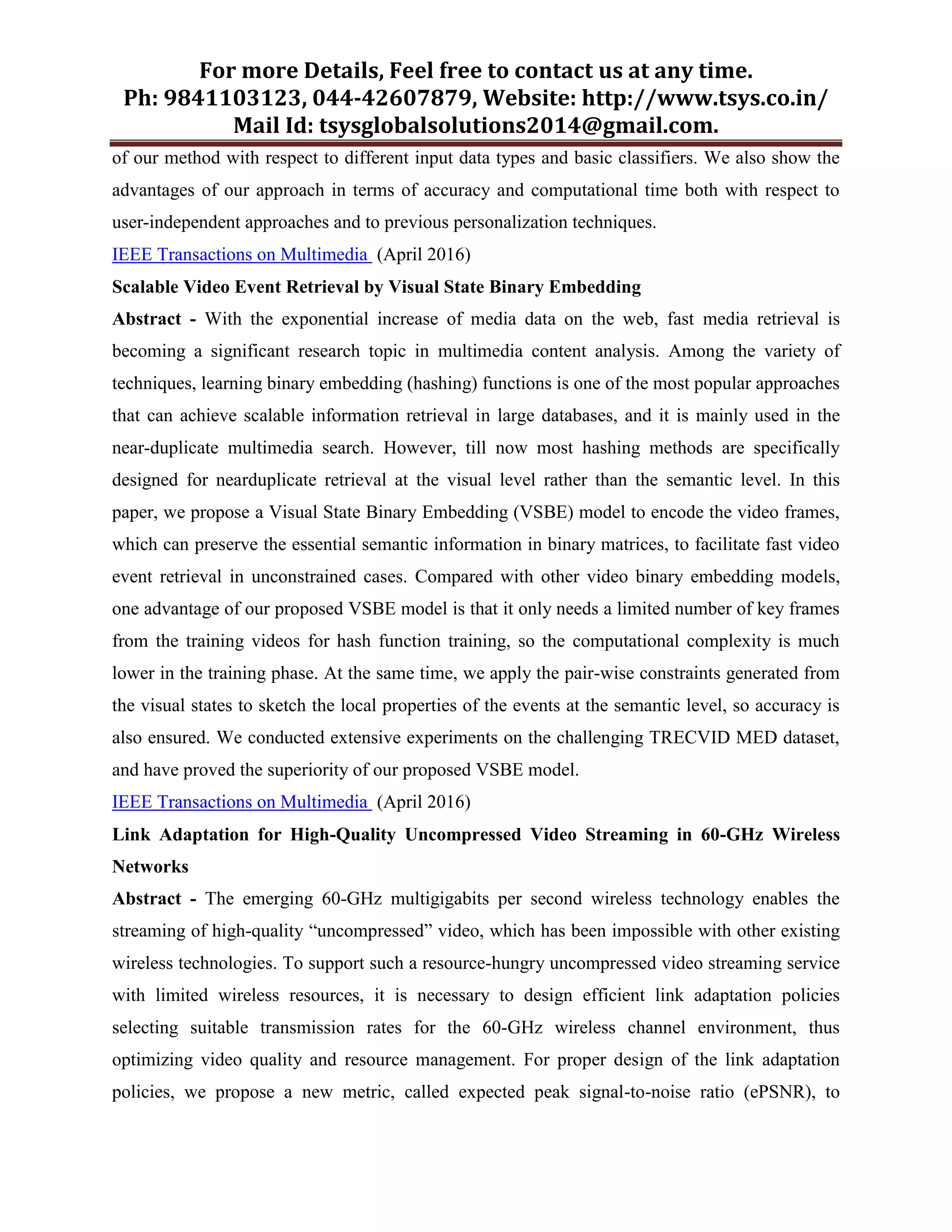 For more Details, Feel free to contact us at any time.
Ph: 9841103123, 044-42607879, Website: http://www.tsys.co.in/
Mail Id: tsysglobalsolutions2014@gmail.com.
of our method with respect to different input data types and basic classifiers. We also show the
advantages of our approach in terms of accuracy and computational time both with respect to
user-independent approaches and to previous personalization techniques.
IEEE Transactions on Multimedia (April 2016)
Scalable Video Event Retrieval by Visual State Binary Embedding
Abstract - With the exponential increase of media data on the web, fast media retrieval is
becoming a significant research topic in multimedia content analysis. Among the variety of
techniques, learning binary embedding (hashing) functions is one of the most popular approaches
that can achieve scalable information retrieval in large databases, and it is mainly used in the
near-duplicate multimedia search. However, till now most hashing methods are specifically
designed for nearduplicate retrieval at the visual level rather than the semantic level. In this
paper, we propose a Visual State Binary Embedding (VSBE) model to encode the video frames,
which can preserve the essential semantic information in binary matrices, to facilitate fast video
event retrieval in unconstrained cases. Compared with other video binary embedding models,
one advantage of our proposed VSBE model is that it only needs a limited number of key frames
from the training videos for hash function training, so the computational complexity is much
lower in the training phase. At the same time, we apply the pair-wise constraints generated from
the visual states to sketch the local properties of the events at the semantic level, so accuracy is
also ensured. We conducted extensive experiments on the challenging TRECVID MED dataset,
and have proved the superiority of our proposed VSBE model.
IEEE Transactions on Multimedia (April 2016)
Link Adaptation for High-Quality Uncompressed Video Streaming in 60-GHz Wireless
Networks
Abstract - The emerging 60-GHz multigigabits per second wireless technology enables the
streaming of high-quality “uncompressed” video, which has been impossible with other existing
wireless technologies. To support such a resource-hungry uncompressed video streaming service
with limited wireless resources, it is necessary to design efficient link adaptation policies
selecting suitable transmission rates for the 60-GHz wireless channel environment, thus
optimizing video quality and resource management. For proper design of the link adaptation
policies, we propose a new metric, called expected peak signal-to-noise ratio (ePSNR), to
 
