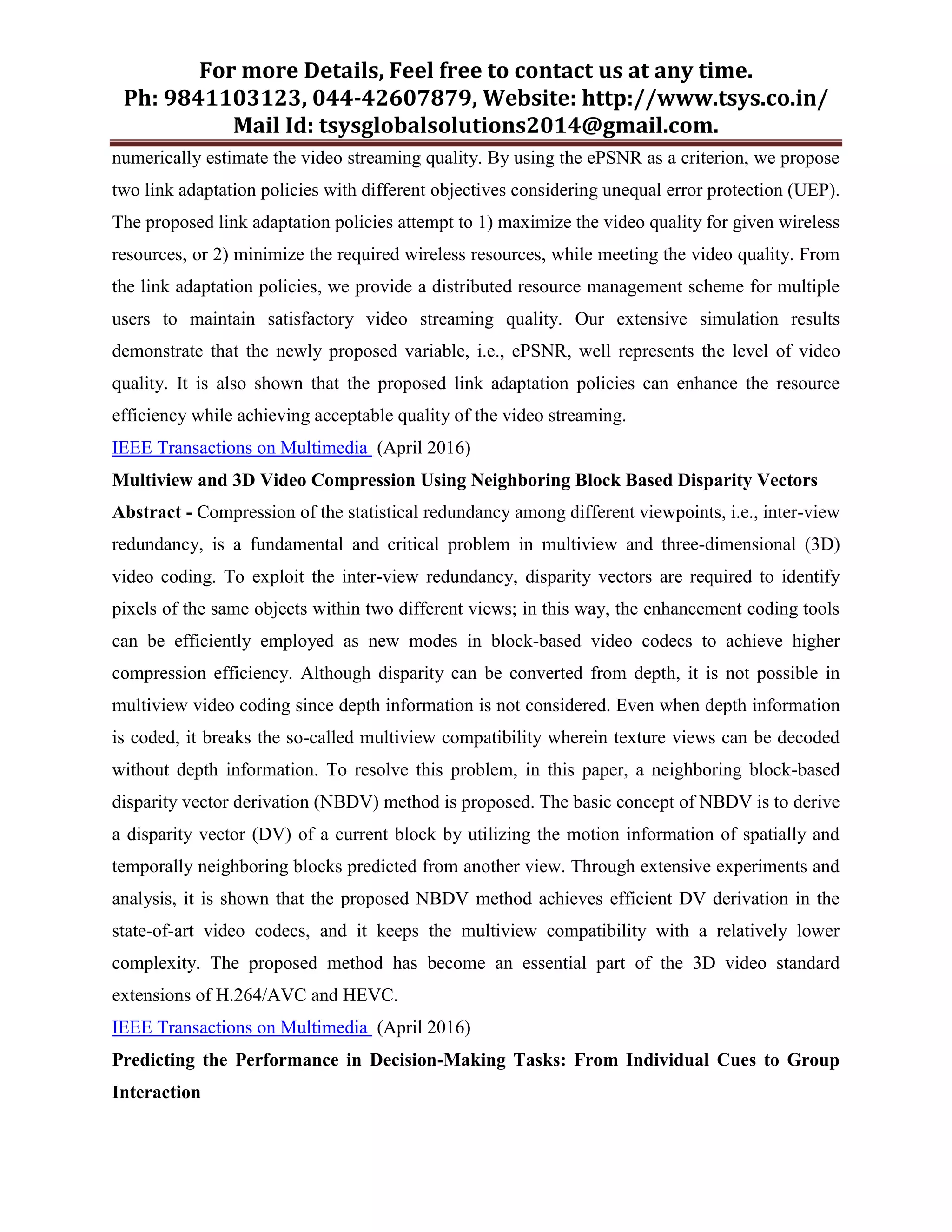For more Details, Feel free to contact us at any time.
Ph: 9841103123, 044-42607879, Website: http://www.tsys.co.in/
Mail Id: tsysglobalsolutions2014@gmail.com.
numerically estimate the video streaming quality. By using the ePSNR as a criterion, we propose
two link adaptation policies with different objectives considering unequal error protection (UEP).
The proposed link adaptation policies attempt to 1) maximize the video quality for given wireless
resources, or 2) minimize the required wireless resources, while meeting the video quality. From
the link adaptation policies, we provide a distributed resource management scheme for multiple
users to maintain satisfactory video streaming quality. Our extensive simulation results
demonstrate that the newly proposed variable, i.e., ePSNR, well represents the level of video
quality. It is also shown that the proposed link adaptation policies can enhance the resource
efficiency while achieving acceptable quality of the video streaming.
IEEE Transactions on Multimedia (April 2016)
Multiview and 3D Video Compression Using Neighboring Block Based Disparity Vectors
Abstract - Compression of the statistical redundancy among different viewpoints, i.e., inter-view
redundancy, is a fundamental and critical problem in multiview and three-dimensional (3D)
video coding. To exploit the inter-view redundancy, disparity vectors are required to identify
pixels of the same objects within two different views; in this way, the enhancement coding tools
can be efficiently employed as new modes in block-based video codecs to achieve higher
compression efficiency. Although disparity can be converted from depth, it is not possible in
multiview video coding since depth information is not considered. Even when depth information
is coded, it breaks the so-called multiview compatibility wherein texture views can be decoded
without depth information. To resolve this problem, in this paper, a neighboring block-based
disparity vector derivation (NBDV) method is proposed. The basic concept of NBDV is to derive
a disparity vector (DV) of a current block by utilizing the motion information of spatially and
temporally neighboring blocks predicted from another view. Through extensive experiments and
analysis, it is shown that the proposed NBDV method achieves efficient DV derivation in the
state-of-art video codecs, and it keeps the multiview compatibility with a relatively lower
complexity. The proposed method has become an essential part of the 3D video standard
extensions of H.264/AVC and HEVC.
IEEE Transactions on Multimedia (April 2016)
Predicting the Performance in Decision-Making Tasks: From Individual Cues to Group
Interaction
 