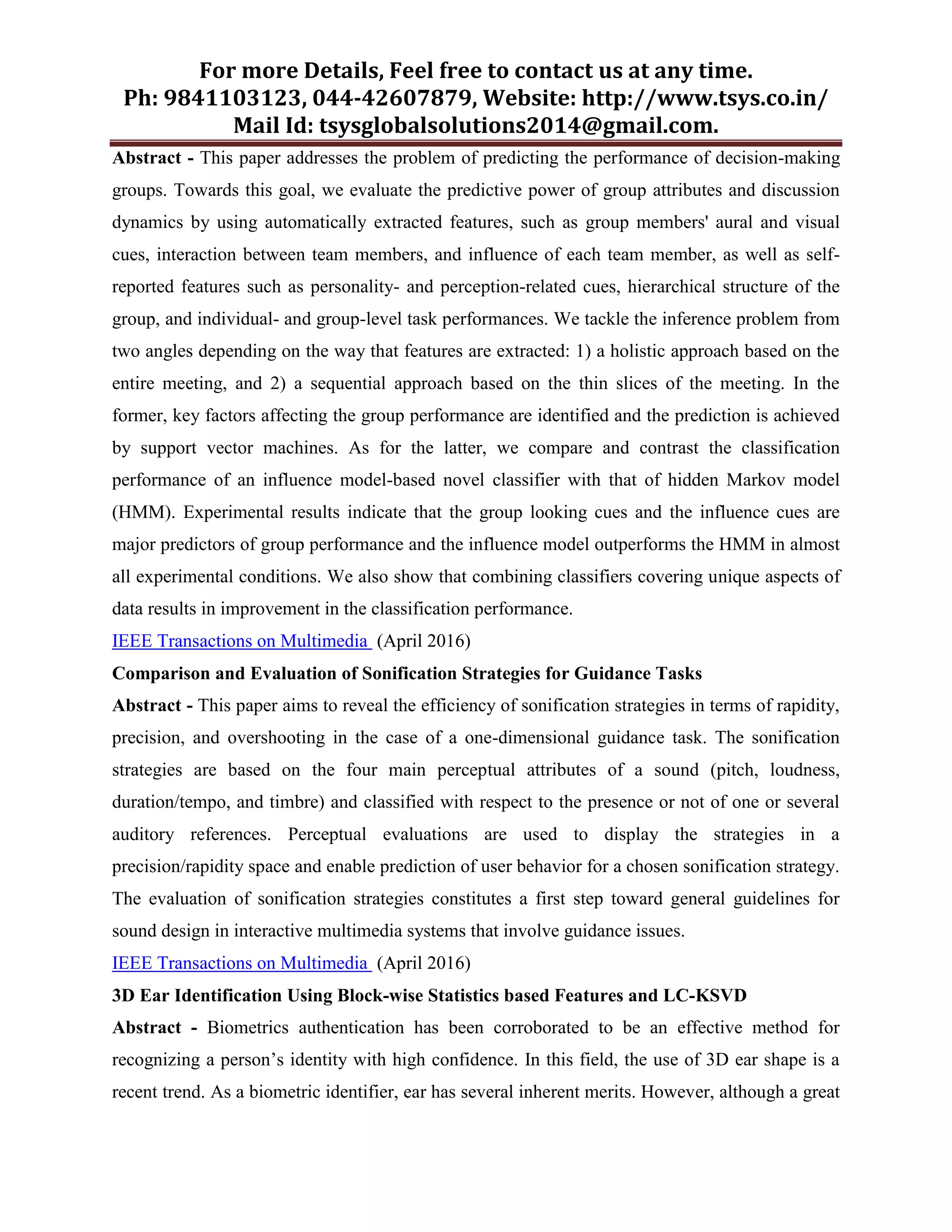 For more Details, Feel free to contact us at any time.
Ph: 9841103123, 044-42607879, Website: http://www.tsys.co.in/
Mail Id: tsysglobalsolutions2014@gmail.com.
Abstract - This paper addresses the problem of predicting the performance of decision-making
groups. Towards this goal, we evaluate the predictive power of group attributes and discussion
dynamics by using automatically extracted features, such as group members' aural and visual
cues, interaction between team members, and influence of each team member, as well as self-
reported features such as personality- and perception-related cues, hierarchical structure of the
group, and individual- and group-level task performances. We tackle the inference problem from
two angles depending on the way that features are extracted: 1) a holistic approach based on the
entire meeting, and 2) a sequential approach based on the thin slices of the meeting. In the
former, key factors affecting the group performance are identified and the prediction is achieved
by support vector machines. As for the latter, we compare and contrast the classification
performance of an influence model-based novel classifier with that of hidden Markov model
(HMM). Experimental results indicate that the group looking cues and the influence cues are
major predictors of group performance and the influence model outperforms the HMM in almost
all experimental conditions. We also show that combining classifiers covering unique aspects of
data results in improvement in the classification performance.
IEEE Transactions on Multimedia (April 2016)
Comparison and Evaluation of Sonification Strategies for Guidance Tasks
Abstract - This paper aims to reveal the efficiency of sonification strategies in terms of rapidity,
precision, and overshooting in the case of a one-dimensional guidance task. The sonification
strategies are based on the four main perceptual attributes of a sound (pitch, loudness,
duration/tempo, and timbre) and classified with respect to the presence or not of one or several
auditory references. Perceptual evaluations are used to display the strategies in a
precision/rapidity space and enable prediction of user behavior for a chosen sonification strategy.
The evaluation of sonification strategies constitutes a first step toward general guidelines for
sound design in interactive multimedia systems that involve guidance issues.
IEEE Transactions on Multimedia (April 2016)
3D Ear Identification Using Block-wise Statistics based Features and LC-KSVD
Abstract - Biometrics authentication has been corroborated to be an effective method for
recognizing a person’s identity with high confidence. In this field, the use of 3D ear shape is a
recent trend. As a biometric identifier, ear has several inherent merits. However, although a great
 