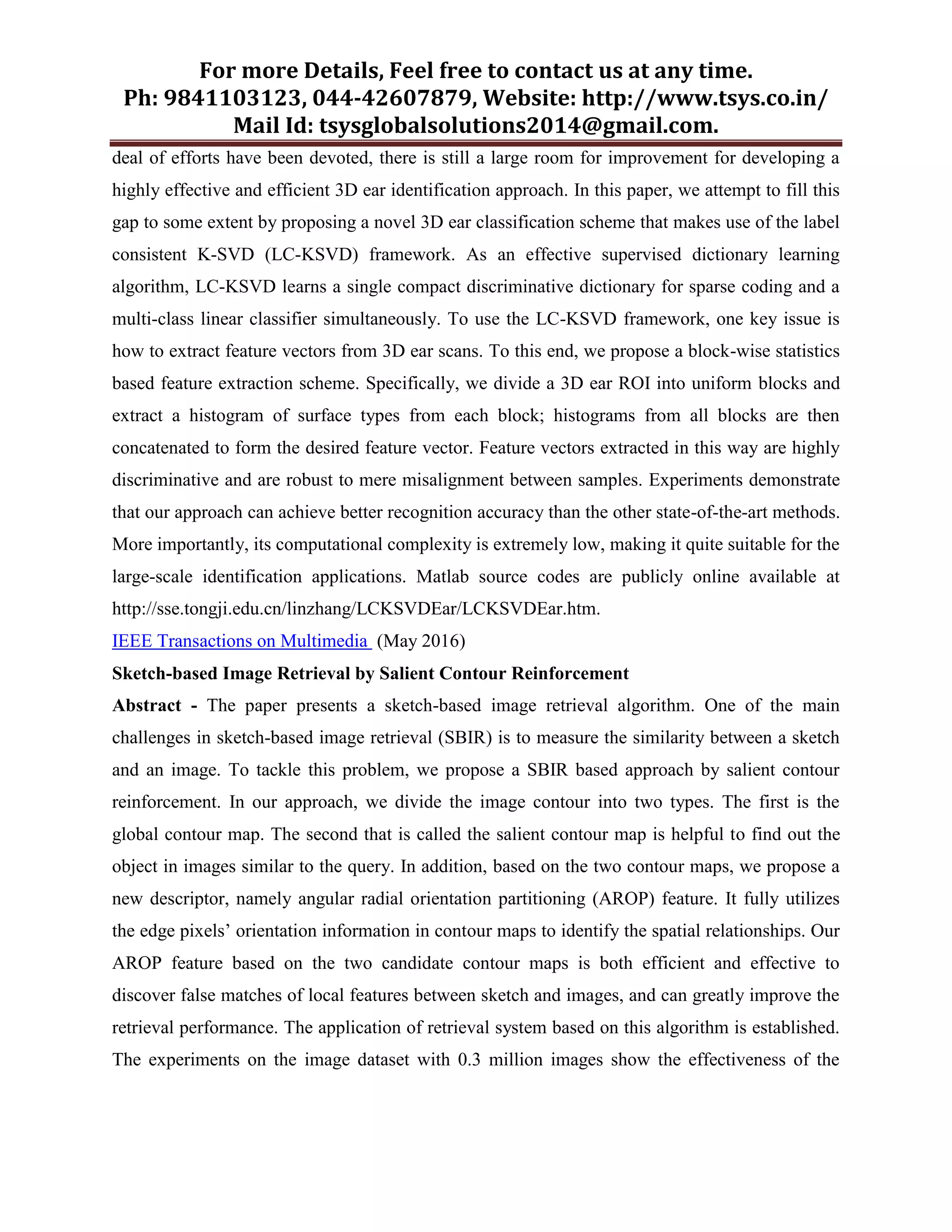 For more Details, Feel free to contact us at any time.
Ph: 9841103123, 044-42607879, Website: http://www.tsys.co.in/
Mail Id: tsysglobalsolutions2014@gmail.com.
deal of efforts have been devoted, there is still a large room for improvement for developing a
highly effective and efficient 3D ear identification approach. In this paper, we attempt to fill this
gap to some extent by proposing a novel 3D ear classification scheme that makes use of the label
consistent K-SVD (LC-KSVD) framework. As an effective supervised dictionary learning
algorithm, LC-KSVD learns a single compact discriminative dictionary for sparse coding and a
multi-class linear classifier simultaneously. To use the LC-KSVD framework, one key issue is
how to extract feature vectors from 3D ear scans. To this end, we propose a block-wise statistics
based feature extraction scheme. Specifically, we divide a 3D ear ROI into uniform blocks and
extract a histogram of surface types from each block; histograms from all blocks are then
concatenated to form the desired feature vector. Feature vectors extracted in this way are highly
discriminative and are robust to mere misalignment between samples. Experiments demonstrate
that our approach can achieve better recognition accuracy than the other state-of-the-art methods.
More importantly, its computational complexity is extremely low, making it quite suitable for the
large-scale identification applications. Matlab source codes are publicly online available at
http://sse.tongji.edu.cn/linzhang/LCKSVDEar/LCKSVDEar.htm.
IEEE Transactions on Multimedia (May 2016)
Sketch-based Image Retrieval by Salient Contour Reinforcement
Abstract - The paper presents a sketch-based image retrieval algorithm. One of the main
challenges in sketch-based image retrieval (SBIR) is to measure the similarity between a sketch
and an image. To tackle this problem, we propose a SBIR based approach by salient contour
reinforcement. In our approach, we divide the image contour into two types. The first is the
global contour map. The second that is called the salient contour map is helpful to find out the
object in images similar to the query. In addition, based on the two contour maps, we propose a
new descriptor, namely angular radial orientation partitioning (AROP) feature. It fully utilizes
the edge pixels’ orientation information in contour maps to identify the spatial relationships. Our
AROP feature based on the two candidate contour maps is both efficient and effective to
discover false matches of local features between sketch and images, and can greatly improve the
retrieval performance. The application of retrieval system based on this algorithm is established.
The experiments on the image dataset with 0.3 million images show the effectiveness of the
 