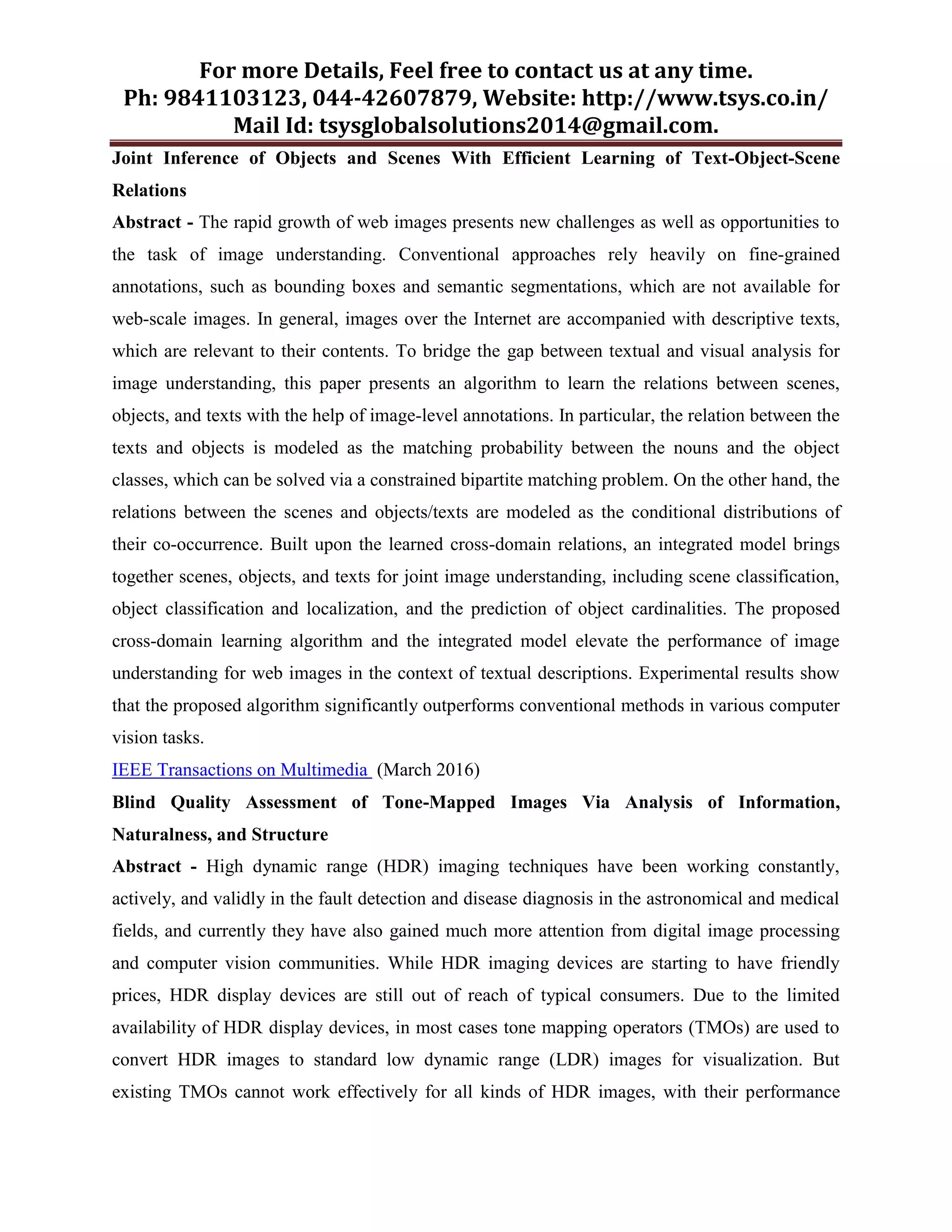 For more Details, Feel free to contact us at any time.
Ph: 9841103123, 044-42607879, Website: http://www.tsys.co.in/
Mail Id: tsysglobalsolutions2014@gmail.com.
Joint Inference of Objects and Scenes With Efficient Learning of Text-Object-Scene
Relations
Abstract - The rapid growth of web images presents new challenges as well as opportunities to
the task of image understanding. Conventional approaches rely heavily on fine-grained
annotations, such as bounding boxes and semantic segmentations, which are not available for
web-scale images. In general, images over the Internet are accompanied with descriptive texts,
which are relevant to their contents. To bridge the gap between textual and visual analysis for
image understanding, this paper presents an algorithm to learn the relations between scenes,
objects, and texts with the help of image-level annotations. In particular, the relation between the
texts and objects is modeled as the matching probability between the nouns and the object
classes, which can be solved via a constrained bipartite matching problem. On the other hand, the
relations between the scenes and objects/texts are modeled as the conditional distributions of
their co-occurrence. Built upon the learned cross-domain relations, an integrated model brings
together scenes, objects, and texts for joint image understanding, including scene classification,
object classification and localization, and the prediction of object cardinalities. The proposed
cross-domain learning algorithm and the integrated model elevate the performance of image
understanding for web images in the context of textual descriptions. Experimental results show
that the proposed algorithm significantly outperforms conventional methods in various computer
vision tasks.
IEEE Transactions on Multimedia (March 2016)
Blind Quality Assessment of Tone-Mapped Images Via Analysis of Information,
Naturalness, and Structure
Abstract - High dynamic range (HDR) imaging techniques have been working constantly,
actively, and validly in the fault detection and disease diagnosis in the astronomical and medical
fields, and currently they have also gained much more attention from digital image processing
and computer vision communities. While HDR imaging devices are starting to have friendly
prices, HDR display devices are still out of reach of typical consumers. Due to the limited
availability of HDR display devices, in most cases tone mapping operators (TMOs) are used to
convert HDR images to standard low dynamic range (LDR) images for visualization. But
existing TMOs cannot work effectively for all kinds of HDR images, with their performance
 