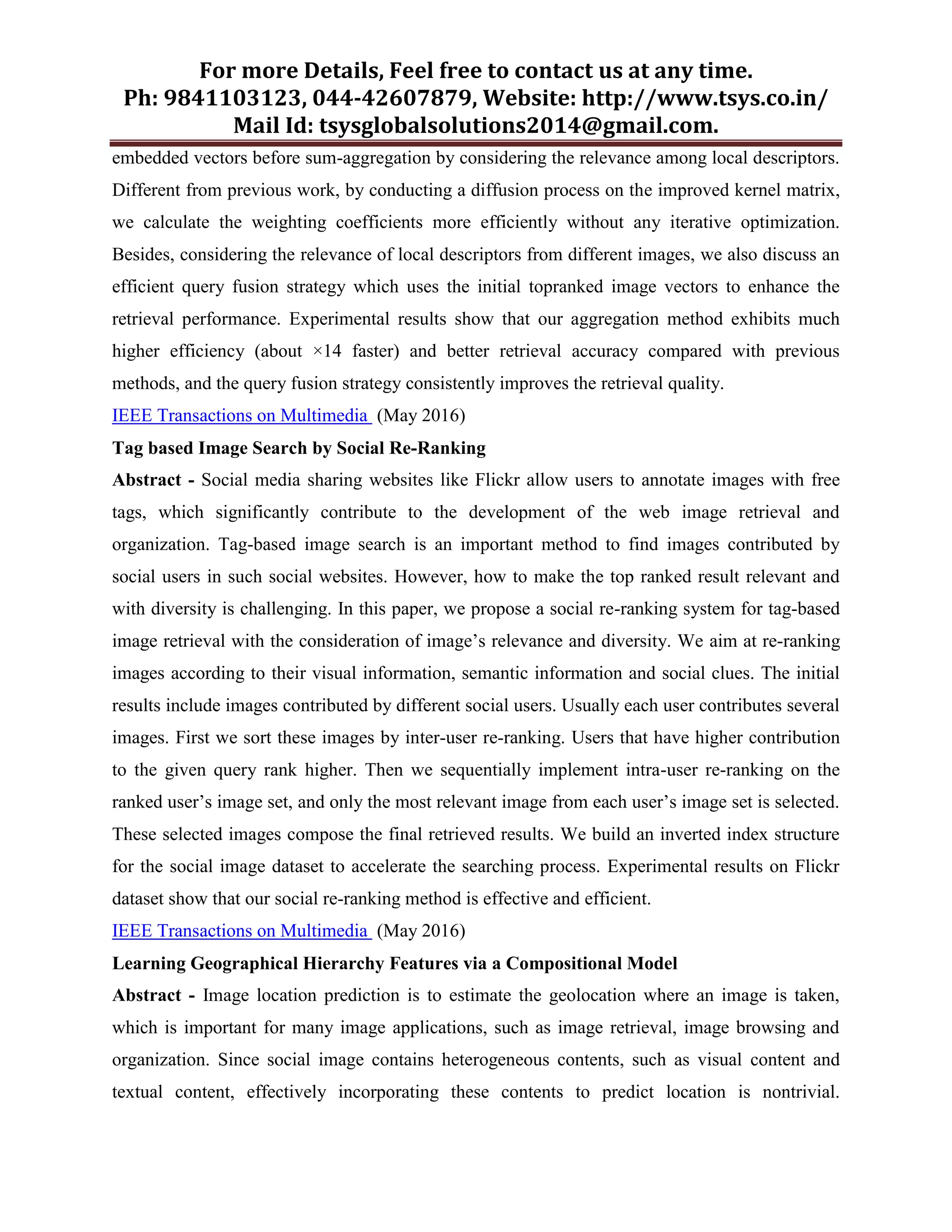 For more Details, Feel free to contact us at any time.
Ph: 9841103123, 044-42607879, Website: http://www.tsys.co.in/
Mail Id: tsysglobalsolutions2014@gmail.com.
embedded vectors before sum-aggregation by considering the relevance among local descriptors.
Different from previous work, by conducting a diffusion process on the improved kernel matrix,
we calculate the weighting coefficients more efficiently without any iterative optimization.
Besides, considering the relevance of local descriptors from different images, we also discuss an
efficient query fusion strategy which uses the initial topranked image vectors to enhance the
retrieval performance. Experimental results show that our aggregation method exhibits much
higher efficiency (about ×14 faster) and better retrieval accuracy compared with previous
methods, and the query fusion strategy consistently improves the retrieval quality.
IEEE Transactions on Multimedia (May 2016)
Tag based Image Search by Social Re-Ranking
Abstract - Social media sharing websites like Flickr allow users to annotate images with free
tags, which significantly contribute to the development of the web image retrieval and
organization. Tag-based image search is an important method to find images contributed by
social users in such social websites. However, how to make the top ranked result relevant and
with diversity is challenging. In this paper, we propose a social re-ranking system for tag-based
image retrieval with the consideration of image’s relevance and diversity. We aim at re-ranking
images according to their visual information, semantic information and social clues. The initial
results include images contributed by different social users. Usually each user contributes several
images. First we sort these images by inter-user re-ranking. Users that have higher contribution
to the given query rank higher. Then we sequentially implement intra-user re-ranking on the
ranked user’s image set, and only the most relevant image from each user’s image set is selected.
These selected images compose the final retrieved results. We build an inverted index structure
for the social image dataset to accelerate the searching process. Experimental results on Flickr
dataset show that our social re-ranking method is effective and efficient.
IEEE Transactions on Multimedia (May 2016)
Learning Geographical Hierarchy Features via a Compositional Model
Abstract - Image location prediction is to estimate the geolocation where an image is taken,
which is important for many image applications, such as image retrieval, image browsing and
organization. Since social image contains heterogeneous contents, such as visual content and
textual content, effectively incorporating these contents to predict location is nontrivial.
 