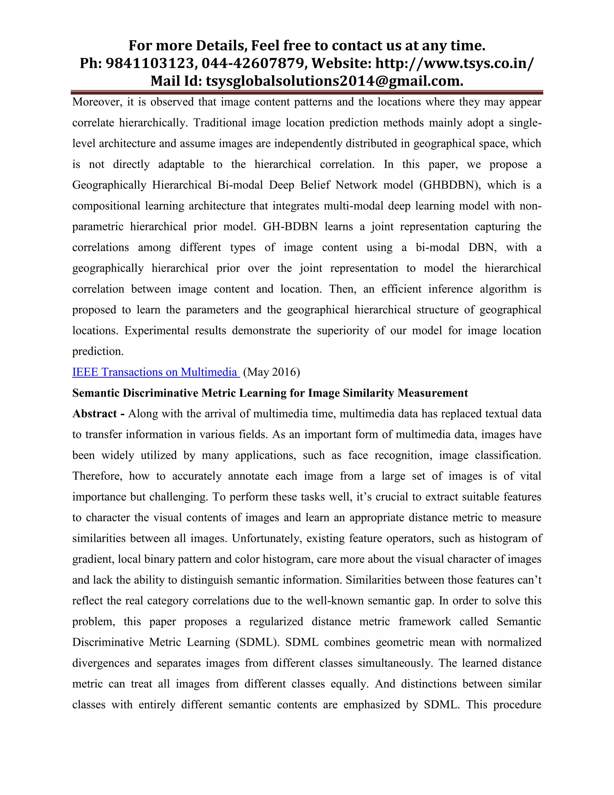 For more Details, Feel free to contact us at any time.
Ph: 9841103123, 044-42607879, Website: http://www.tsys.co.in/
Mail Id: tsysglobalsolutions2014@gmail.com.
Moreover, it is observed that image content patterns and the locations where they may appear
correlate hierarchically. Traditional image location prediction methods mainly adopt a single-
level architecture and assume images are independently distributed in geographical space, which
is not directly adaptable to the hierarchical correlation. In this paper, we propose a
Geographically Hierarchical Bi-modal Deep Belief Network model (GHBDBN), which is a
compositional learning architecture that integrates multi-modal deep learning model with non-
parametric hierarchical prior model. GH-BDBN learns a joint representation capturing the
correlations among different types of image content using a bi-modal DBN, with a
geographically hierarchical prior over the joint representation to model the hierarchical
correlation between image content and location. Then, an efficient inference algorithm is
proposed to learn the parameters and the geographical hierarchical structure of geographical
locations. Experimental results demonstrate the superiority of our model for image location
prediction.
IEEE Transactions on Multimedia (May 2016)
Semantic Discriminative Metric Learning for Image Similarity Measurement
Abstract - Along with the arrival of multimedia time, multimedia data has replaced textual data
to transfer information in various fields. As an important form of multimedia data, images have
been widely utilized by many applications, such as face recognition, image classification.
Therefore, how to accurately annotate each image from a large set of images is of vital
importance but challenging. To perform these tasks well, it’s crucial to extract suitable features
to character the visual contents of images and learn an appropriate distance metric to measure
similarities between all images. Unfortunately, existing feature operators, such as histogram of
gradient, local binary pattern and color histogram, care more about the visual character of images
and lack the ability to distinguish semantic information. Similarities between those features can’t
reflect the real category correlations due to the well-known semantic gap. In order to solve this
problem, this paper proposes a regularized distance metric framework called Semantic
Discriminative Metric Learning (SDML). SDML combines geometric mean with normalized
divergences and separates images from different classes simultaneously. The learned distance
metric can treat all images from different classes equally. And distinctions between similar
classes with entirely different semantic contents are emphasized by SDML. This procedure
 