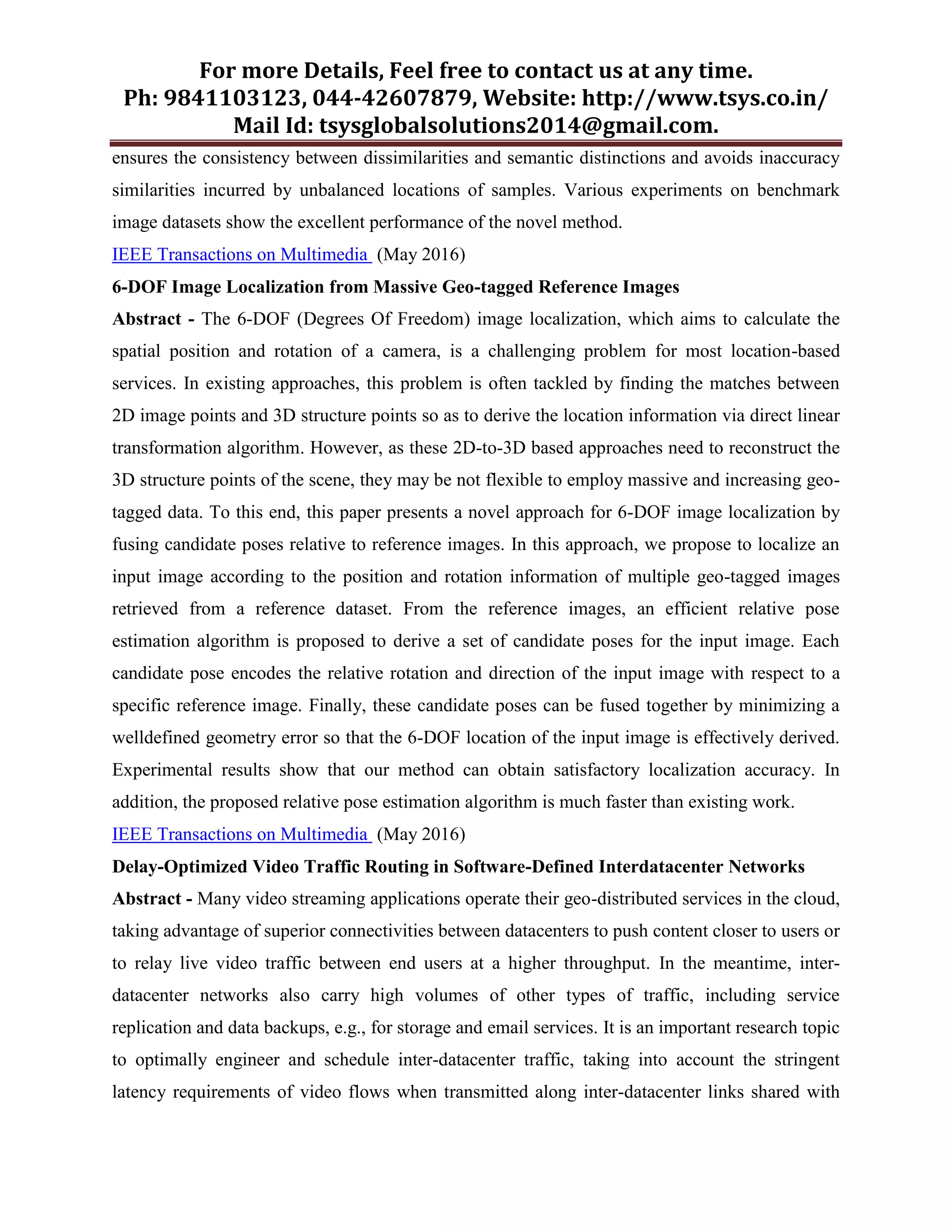 For more Details, Feel free to contact us at any time.
Ph: 9841103123, 044-42607879, Website: http://www.tsys.co.in/
Mail Id: tsysglobalsolutions2014@gmail.com.
ensures the consistency between dissimilarities and semantic distinctions and avoids inaccuracy
similarities incurred by unbalanced locations of samples. Various experiments on benchmark
image datasets show the excellent performance of the novel method.
IEEE Transactions on Multimedia (May 2016)
6-DOF Image Localization from Massive Geo-tagged Reference Images
Abstract - The 6-DOF (Degrees Of Freedom) image localization, which aims to calculate the
spatial position and rotation of a camera, is a challenging problem for most location-based
services. In existing approaches, this problem is often tackled by finding the matches between
2D image points and 3D structure points so as to derive the location information via direct linear
transformation algorithm. However, as these 2D-to-3D based approaches need to reconstruct the
3D structure points of the scene, they may be not flexible to employ massive and increasing geo-
tagged data. To this end, this paper presents a novel approach for 6-DOF image localization by
fusing candidate poses relative to reference images. In this approach, we propose to localize an
input image according to the position and rotation information of multiple geo-tagged images
retrieved from a reference dataset. From the reference images, an efficient relative pose
estimation algorithm is proposed to derive a set of candidate poses for the input image. Each
candidate pose encodes the relative rotation and direction of the input image with respect to a
specific reference image. Finally, these candidate poses can be fused together by minimizing a
welldefined geometry error so that the 6-DOF location of the input image is effectively derived.
Experimental results show that our method can obtain satisfactory localization accuracy. In
addition, the proposed relative pose estimation algorithm is much faster than existing work.
IEEE Transactions on Multimedia (May 2016)
Delay-Optimized Video Traffic Routing in Software-Defined Interdatacenter Networks
Abstract - Many video streaming applications operate their geo-distributed services in the cloud,
taking advantage of superior connectivities between datacenters to push content closer to users or
to relay live video traffic between end users at a higher throughput. In the meantime, inter-
datacenter networks also carry high volumes of other types of traffic, including service
replication and data backups, e.g., for storage and email services. It is an important research topic
to optimally engineer and schedule inter-datacenter traffic, taking into account the stringent
latency requirements of video flows when transmitted along inter-datacenter links shared with
 