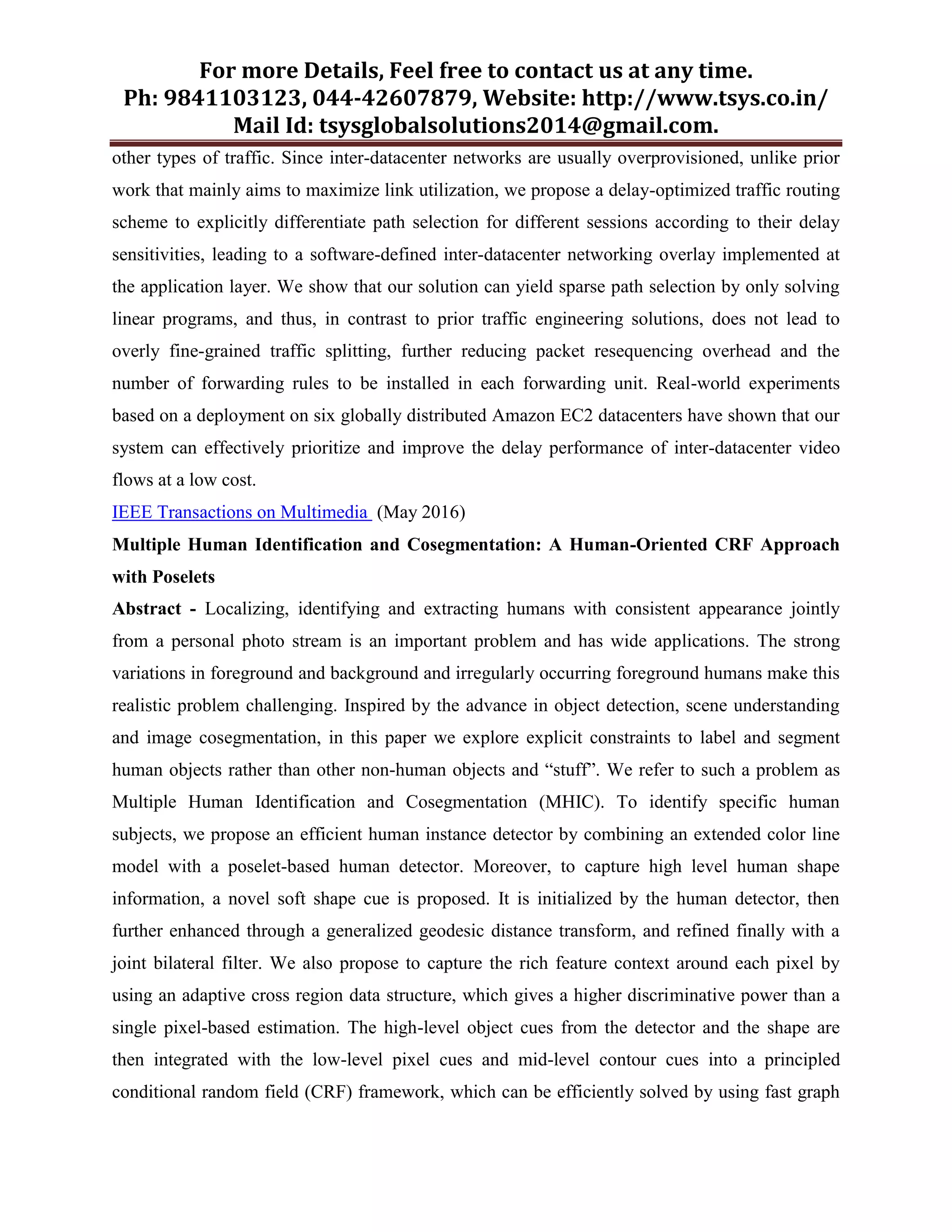 For more Details, Feel free to contact us at any time.
Ph: 9841103123, 044-42607879, Website: http://www.tsys.co.in/
Mail Id: tsysglobalsolutions2014@gmail.com.
other types of traffic. Since inter-datacenter networks are usually overprovisioned, unlike prior
work that mainly aims to maximize link utilization, we propose a delay-optimized traffic routing
scheme to explicitly differentiate path selection for different sessions according to their delay
sensitivities, leading to a software-defined inter-datacenter networking overlay implemented at
the application layer. We show that our solution can yield sparse path selection by only solving
linear programs, and thus, in contrast to prior traffic engineering solutions, does not lead to
overly fine-grained traffic splitting, further reducing packet resequencing overhead and the
number of forwarding rules to be installed in each forwarding unit. Real-world experiments
based on a deployment on six globally distributed Amazon EC2 datacenters have shown that our
system can effectively prioritize and improve the delay performance of inter-datacenter video
flows at a low cost.
IEEE Transactions on Multimedia (May 2016)
Multiple Human Identification and Cosegmentation: A Human-Oriented CRF Approach
with Poselets
Abstract - Localizing, identifying and extracting humans with consistent appearance jointly
from a personal photo stream is an important problem and has wide applications. The strong
variations in foreground and background and irregularly occurring foreground humans make this
realistic problem challenging. Inspired by the advance in object detection, scene understanding
and image cosegmentation, in this paper we explore explicit constraints to label and segment
human objects rather than other non-human objects and “stuff”. We refer to such a problem as
Multiple Human Identification and Cosegmentation (MHIC). To identify specific human
subjects, we propose an efficient human instance detector by combining an extended color line
model with a poselet-based human detector. Moreover, to capture high level human shape
information, a novel soft shape cue is proposed. It is initialized by the human detector, then
further enhanced through a generalized geodesic distance transform, and refined finally with a
joint bilateral filter. We also propose to capture the rich feature context around each pixel by
using an adaptive cross region data structure, which gives a higher discriminative power than a
single pixel-based estimation. The high-level object cues from the detector and the shape are
then integrated with the low-level pixel cues and mid-level contour cues into a principled
conditional random field (CRF) framework, which can be efficiently solved by using fast graph
 