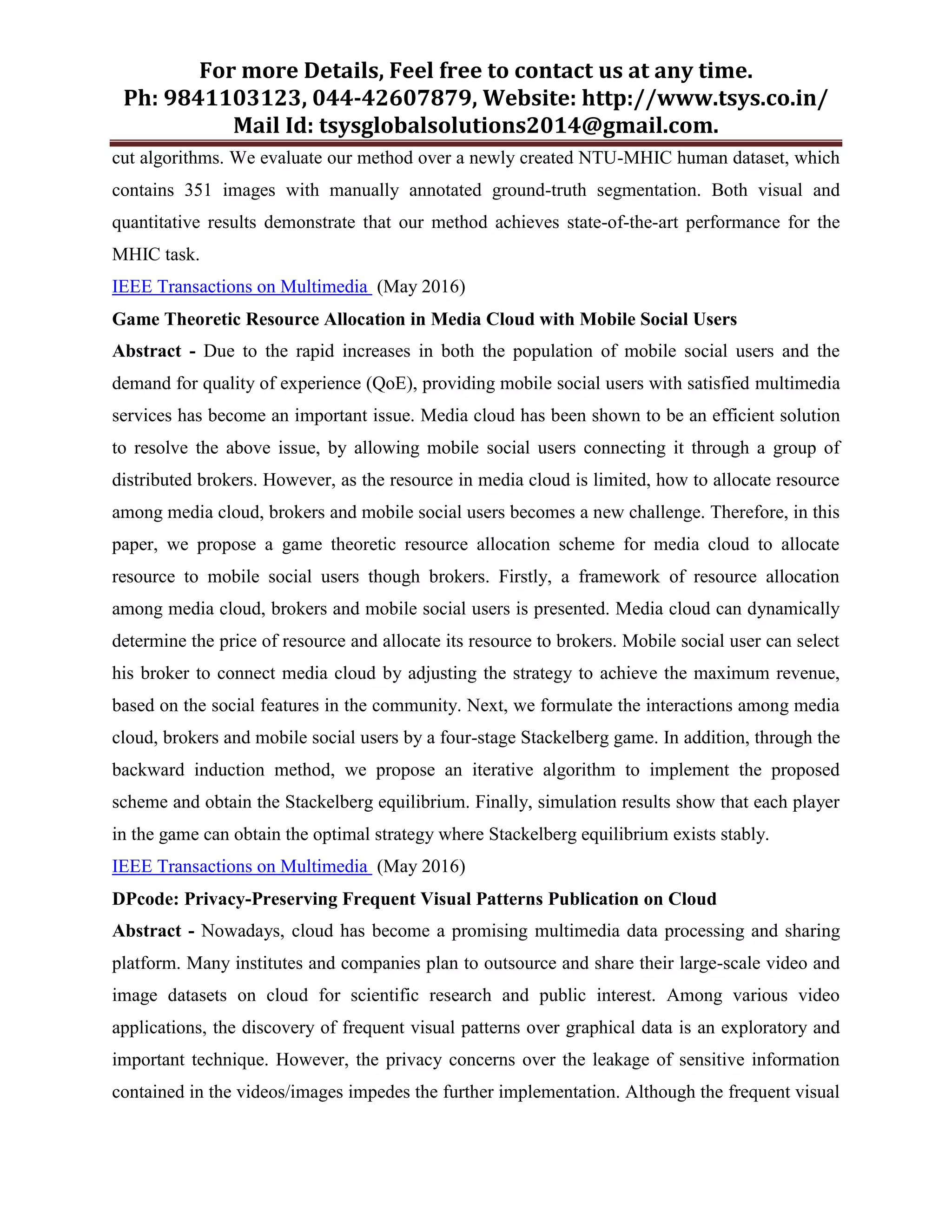 For more Details, Feel free to contact us at any time.
Ph: 9841103123, 044-42607879, Website: http://www.tsys.co.in/
Mail Id: tsysglobalsolutions2014@gmail.com.
cut algorithms. We evaluate our method over a newly created NTU-MHIC human dataset, which
contains 351 images with manually annotated ground-truth segmentation. Both visual and
quantitative results demonstrate that our method achieves state-of-the-art performance for the
MHIC task.
IEEE Transactions on Multimedia (May 2016)
Game Theoretic Resource Allocation in Media Cloud with Mobile Social Users
Abstract - Due to the rapid increases in both the population of mobile social users and the
demand for quality of experience (QoE), providing mobile social users with satisfied multimedia
services has become an important issue. Media cloud has been shown to be an efficient solution
to resolve the above issue, by allowing mobile social users connecting it through a group of
distributed brokers. However, as the resource in media cloud is limited, how to allocate resource
among media cloud, brokers and mobile social users becomes a new challenge. Therefore, in this
paper, we propose a game theoretic resource allocation scheme for media cloud to allocate
resource to mobile social users though brokers. Firstly, a framework of resource allocation
among media cloud, brokers and mobile social users is presented. Media cloud can dynamically
determine the price of resource and allocate its resource to brokers. Mobile social user can select
his broker to connect media cloud by adjusting the strategy to achieve the maximum revenue,
based on the social features in the community. Next, we formulate the interactions among media
cloud, brokers and mobile social users by a four-stage Stackelberg game. In addition, through the
backward induction method, we propose an iterative algorithm to implement the proposed
scheme and obtain the Stackelberg equilibrium. Finally, simulation results show that each player
in the game can obtain the optimal strategy where Stackelberg equilibrium exists stably.
IEEE Transactions on Multimedia (May 2016)
DPcode: Privacy-Preserving Frequent Visual Patterns Publication on Cloud
Abstract - Nowadays, cloud has become a promising multimedia data processing and sharing
platform. Many institutes and companies plan to outsource and share their large-scale video and
image datasets on cloud for scientific research and public interest. Among various video
applications, the discovery of frequent visual patterns over graphical data is an exploratory and
important technique. However, the privacy concerns over the leakage of sensitive information
contained in the videos/images impedes the further implementation. Although the frequent visual
 