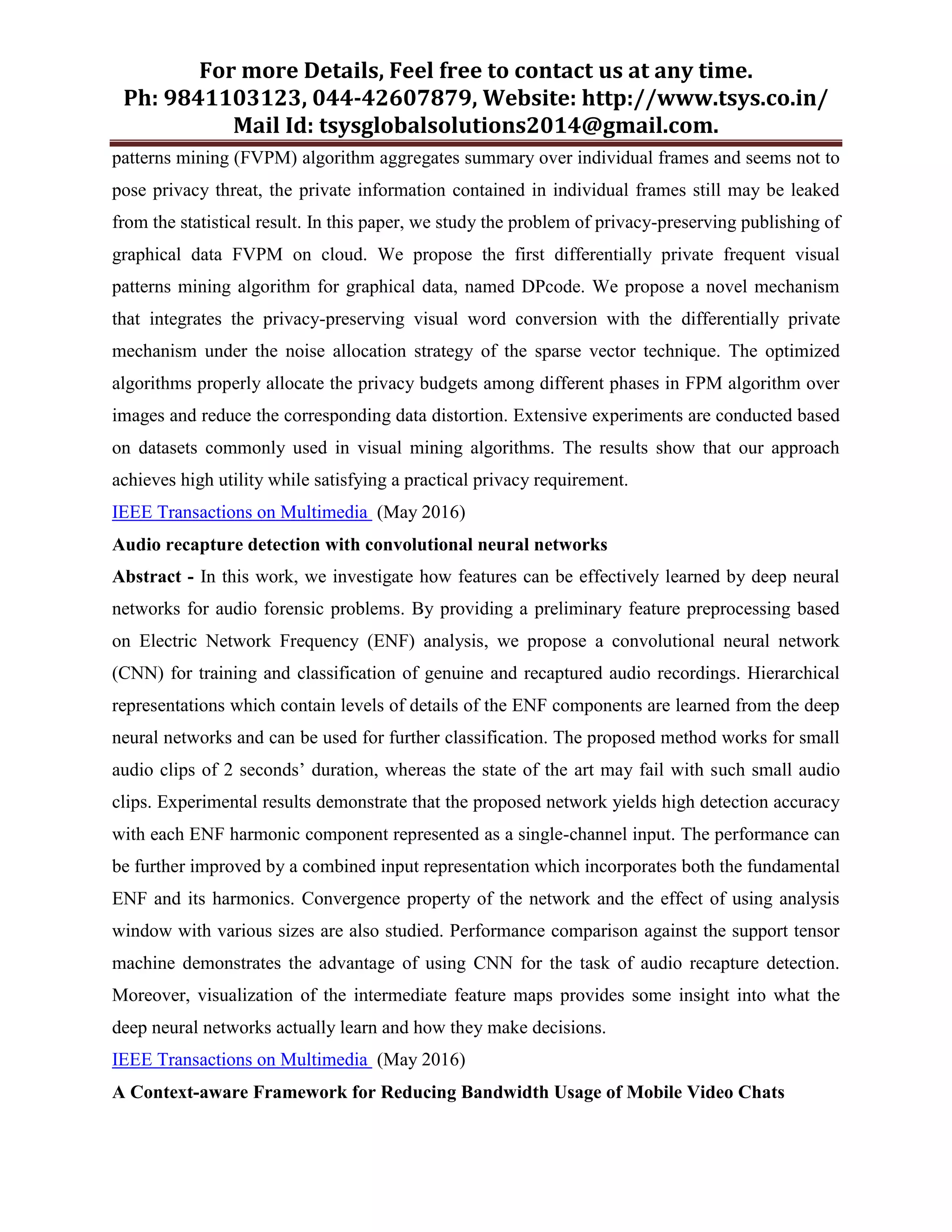 For more Details, Feel free to contact us at any time.
Ph: 9841103123, 044-42607879, Website: http://www.tsys.co.in/
Mail Id: tsysglobalsolutions2014@gmail.com.
patterns mining (FVPM) algorithm aggregates summary over individual frames and seems not to
pose privacy threat, the private information contained in individual frames still may be leaked
from the statistical result. In this paper, we study the problem of privacy-preserving publishing of
graphical data FVPM on cloud. We propose the first differentially private frequent visual
patterns mining algorithm for graphical data, named DPcode. We propose a novel mechanism
that integrates the privacy-preserving visual word conversion with the differentially private
mechanism under the noise allocation strategy of the sparse vector technique. The optimized
algorithms properly allocate the privacy budgets among different phases in FPM algorithm over
images and reduce the corresponding data distortion. Extensive experiments are conducted based
on datasets commonly used in visual mining algorithms. The results show that our approach
achieves high utility while satisfying a practical privacy requirement.
IEEE Transactions on Multimedia (May 2016)
Audio recapture detection with convolutional neural networks
Abstract - In this work, we investigate how features can be effectively learned by deep neural
networks for audio forensic problems. By providing a preliminary feature preprocessing based
on Electric Network Frequency (ENF) analysis, we propose a convolutional neural network
(CNN) for training and classification of genuine and recaptured audio recordings. Hierarchical
representations which contain levels of details of the ENF components are learned from the deep
neural networks and can be used for further classification. The proposed method works for small
audio clips of 2 seconds’ duration, whereas the state of the art may fail with such small audio
clips. Experimental results demonstrate that the proposed network yields high detection accuracy
with each ENF harmonic component represented as a single-channel input. The performance can
be further improved by a combined input representation which incorporates both the fundamental
ENF and its harmonics. Convergence property of the network and the effect of using analysis
window with various sizes are also studied. Performance comparison against the support tensor
machine demonstrates the advantage of using CNN for the task of audio recapture detection.
Moreover, visualization of the intermediate feature maps provides some insight into what the
deep neural networks actually learn and how they make decisions.
IEEE Transactions on Multimedia (May 2016)
A Context-aware Framework for Reducing Bandwidth Usage of Mobile Video Chats
 