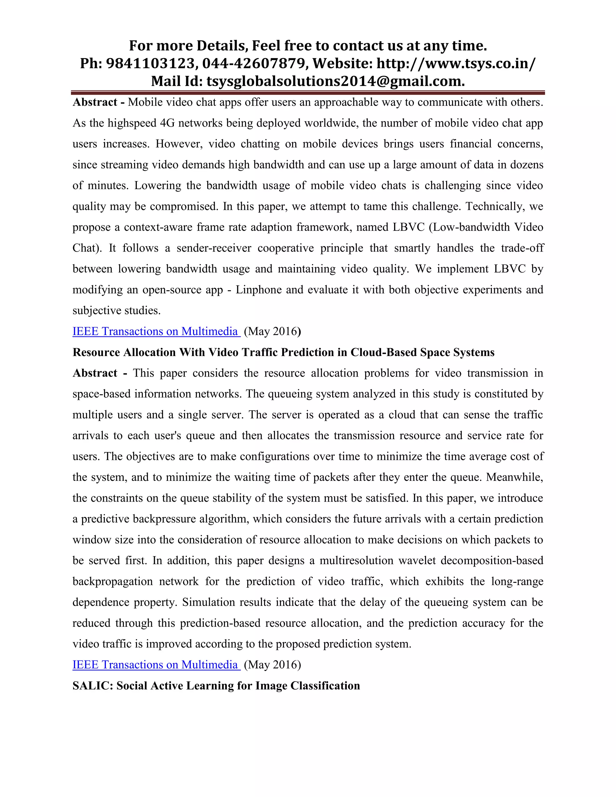 For more Details, Feel free to contact us at any time.
Ph: 9841103123, 044-42607879, Website: http://www.tsys.co.in/
Mail Id: tsysglobalsolutions2014@gmail.com.
Abstract - Mobile video chat apps offer users an approachable way to communicate with others.
As the highspeed 4G networks being deployed worldwide, the number of mobile video chat app
users increases. However, video chatting on mobile devices brings users financial concerns,
since streaming video demands high bandwidth and can use up a large amount of data in dozens
of minutes. Lowering the bandwidth usage of mobile video chats is challenging since video
quality may be compromised. In this paper, we attempt to tame this challenge. Technically, we
propose a context-aware frame rate adaption framework, named LBVC (Low-bandwidth Video
Chat). It follows a sender-receiver cooperative principle that smartly handles the trade-off
between lowering bandwidth usage and maintaining video quality. We implement LBVC by
modifying an open-source app - Linphone and evaluate it with both objective experiments and
subjective studies.
IEEE Transactions on Multimedia (May 2016)
Resource Allocation With Video Traffic Prediction in Cloud-Based Space Systems
Abstract - This paper considers the resource allocation problems for video transmission in
space-based information networks. The queueing system analyzed in this study is constituted by
multiple users and a single server. The server is operated as a cloud that can sense the traffic
arrivals to each user's queue and then allocates the transmission resource and service rate for
users. The objectives are to make configurations over time to minimize the time average cost of
the system, and to minimize the waiting time of packets after they enter the queue. Meanwhile,
the constraints on the queue stability of the system must be satisfied. In this paper, we introduce
a predictive backpressure algorithm, which considers the future arrivals with a certain prediction
window size into the consideration of resource allocation to make decisions on which packets to
be served first. In addition, this paper designs a multiresolution wavelet decomposition-based
backpropagation network for the prediction of video traffic, which exhibits the long-range
dependence property. Simulation results indicate that the delay of the queueing system can be
reduced through this prediction-based resource allocation, and the prediction accuracy for the
video traffic is improved according to the proposed prediction system.
IEEE Transactions on Multimedia (May 2016)
SALIC: Social Active Learning for Image Classification
 