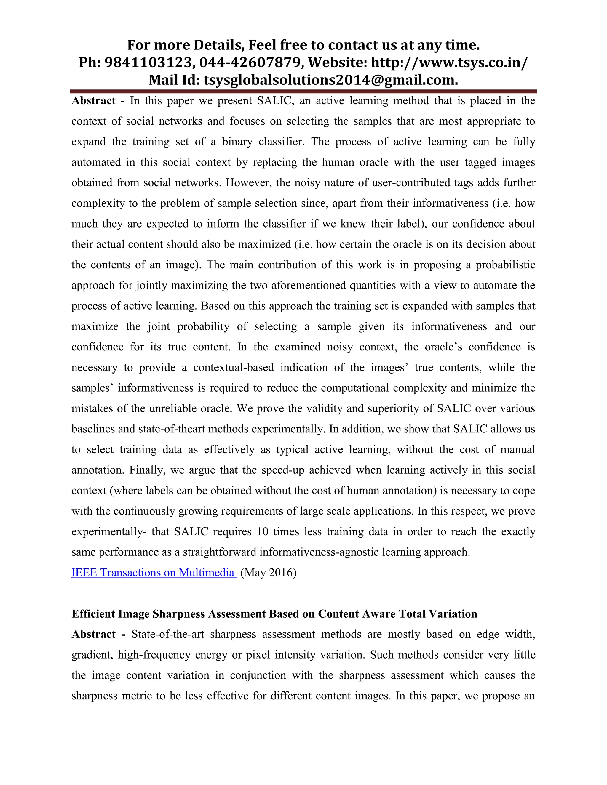 For more Details, Feel free to contact us at any time.
Ph: 9841103123, 044-42607879, Website: http://www.tsys.co.in/
Mail Id: tsysglobalsolutions2014@gmail.com.
Abstract - In this paper we present SALIC, an active learning method that is placed in the
context of social networks and focuses on selecting the samples that are most appropriate to
expand the training set of a binary classifier. The process of active learning can be fully
automated in this social context by replacing the human oracle with the user tagged images
obtained from social networks. However, the noisy nature of user-contributed tags adds further
complexity to the problem of sample selection since, apart from their informativeness (i.e. how
much they are expected to inform the classifier if we knew their label), our confidence about
their actual content should also be maximized (i.e. how certain the oracle is on its decision about
the contents of an image). The main contribution of this work is in proposing a probabilistic
approach for jointly maximizing the two aforementioned quantities with a view to automate the
process of active learning. Based on this approach the training set is expanded with samples that
maximize the joint probability of selecting a sample given its informativeness and our
confidence for its true content. In the examined noisy context, the oracle’s confidence is
necessary to provide a contextual-based indication of the images’ true contents, while the
samples’ informativeness is required to reduce the computational complexity and minimize the
mistakes of the unreliable oracle. We prove the validity and superiority of SALIC over various
baselines and state-of-theart methods experimentally. In addition, we show that SALIC allows us
to select training data as effectively as typical active learning, without the cost of manual
annotation. Finally, we argue that the speed-up achieved when learning actively in this social
context (where labels can be obtained without the cost of human annotation) is necessary to cope
with the continuously growing requirements of large scale applications. In this respect, we prove
experimentally- that SALIC requires 10 times less training data in order to reach the exactly
same performance as a straightforward informativeness-agnostic learning approach.
IEEE Transactions on Multimedia (May 2016)
Efficient Image Sharpness Assessment Based on Content Aware Total Variation
Abstract - State-of-the-art sharpness assessment methods are mostly based on edge width,
gradient, high-frequency energy or pixel intensity variation. Such methods consider very little
the image content variation in conjunction with the sharpness assessment which causes the
sharpness metric to be less effective for different content images. In this paper, we propose an
 