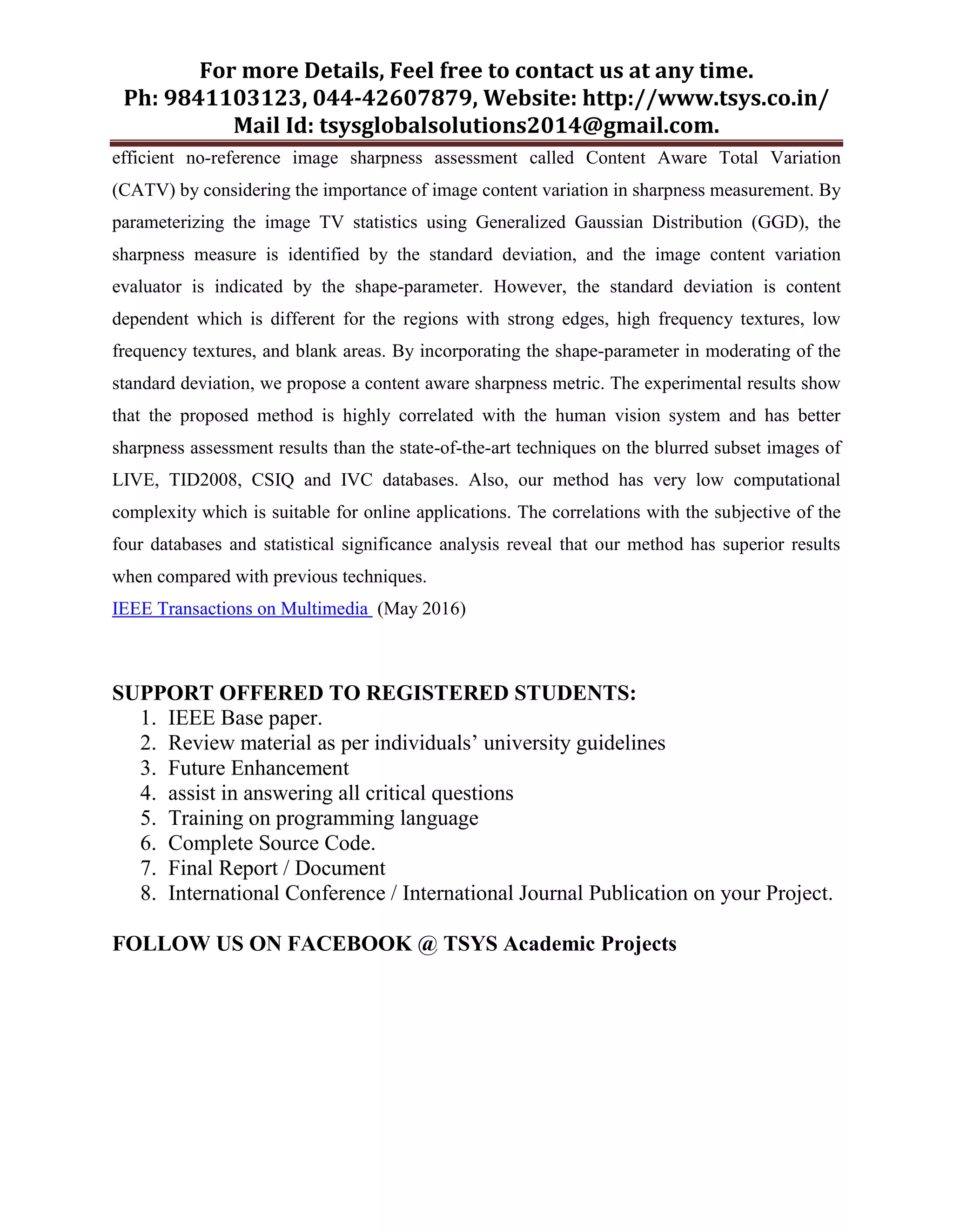 For more Details, Feel free to contact us at any time.
Ph: 9841103123, 044-42607879, Website: http://www.tsys.co.in/
Mail Id: tsysglobalsolutions2014@gmail.com.
efficient no-reference image sharpness assessment called Content Aware Total Variation
(CATV) by considering the importance of image content variation in sharpness measurement. By
parameterizing the image TV statistics using Generalized Gaussian Distribution (GGD), the
sharpness measure is identified by the standard deviation, and the image content variation
evaluator is indicated by the shape-parameter. However, the standard deviation is content
dependent which is different for the regions with strong edges, high frequency textures, low
frequency textures, and blank areas. By incorporating the shape-parameter in moderating of the
standard deviation, we propose a content aware sharpness metric. The experimental results show
that the proposed method is highly correlated with the human vision system and has better
sharpness assessment results than the state-of-the-art techniques on the blurred subset images of
LIVE, TID2008, CSIQ and IVC databases. Also, our method has very low computational
complexity which is suitable for online applications. The correlations with the subjective of the
four databases and statistical significance analysis reveal that our method has superior results
when compared with previous techniques.
IEEE Transactions on Multimedia (May 2016)
SUPPORT OFFERED TO REGISTERED STUDENTS:
1. IEEE Base paper.
2. Review material as per individuals’ university guidelines
3. Future Enhancement
4. assist in answering all critical questions
5. Training on programming language
6. Complete Source Code.
7. Final Report / Document
8. International Conference / International Journal Publication on your Project.
FOLLOW US ON FACEBOOK @ TSYS Academic Projects
 