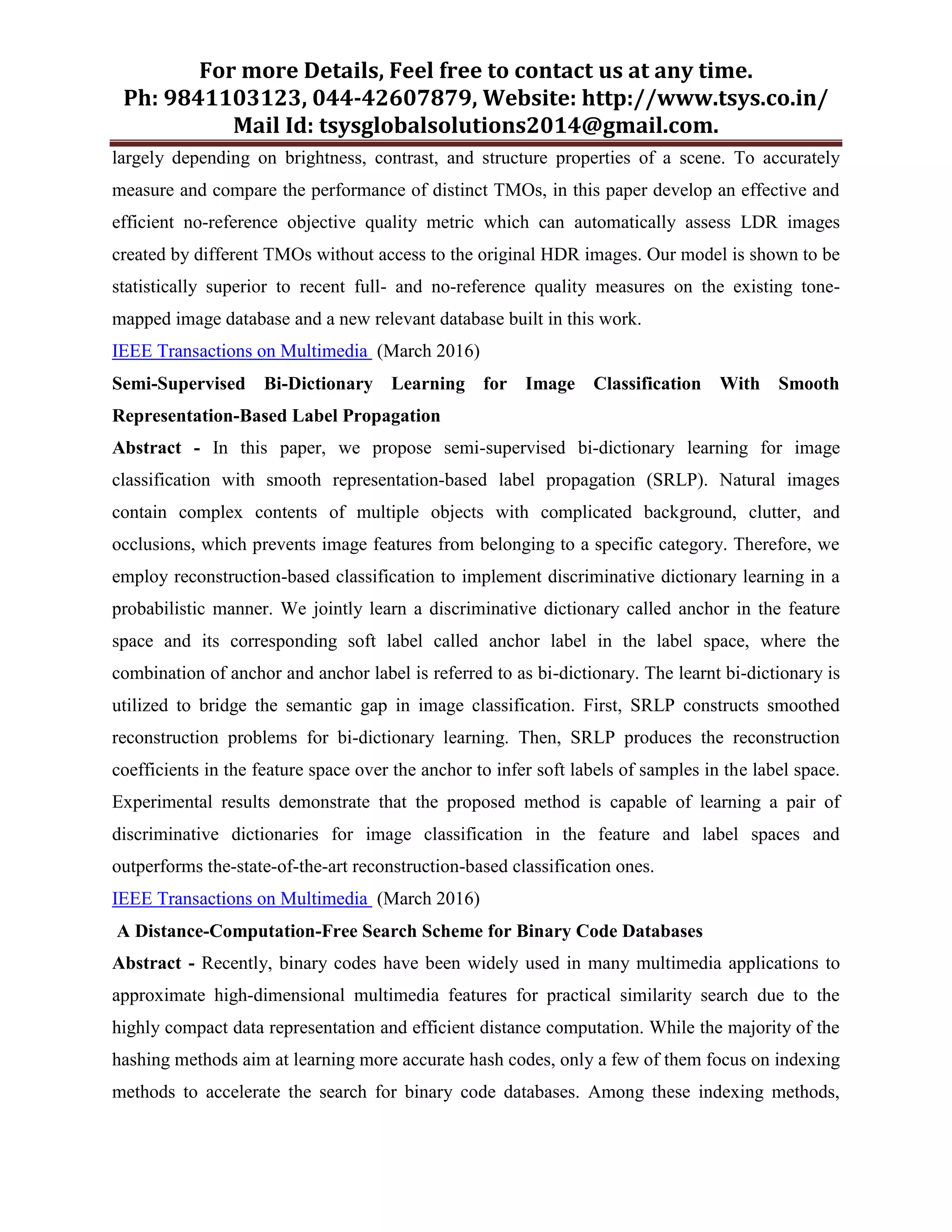 For more Details, Feel free to contact us at any time.
Ph: 9841103123, 044-42607879, Website: http://www.tsys.co.in/
Mail Id: tsysglobalsolutions2014@gmail.com.
largely depending on brightness, contrast, and structure properties of a scene. To accurately
measure and compare the performance of distinct TMOs, in this paper develop an effective and
efficient no-reference objective quality metric which can automatically assess LDR images
created by different TMOs without access to the original HDR images. Our model is shown to be
statistically superior to recent full- and no-reference quality measures on the existing tone-
mapped image database and a new relevant database built in this work.
IEEE Transactions on Multimedia (March 2016)
Semi-Supervised Bi-Dictionary Learning for Image Classification With Smooth
Representation-Based Label Propagation
Abstract - In this paper, we propose semi-supervised bi-dictionary learning for image
classification with smooth representation-based label propagation (SRLP). Natural images
contain complex contents of multiple objects with complicated background, clutter, and
occlusions, which prevents image features from belonging to a specific category. Therefore, we
employ reconstruction-based classification to implement discriminative dictionary learning in a
probabilistic manner. We jointly learn a discriminative dictionary called anchor in the feature
space and its corresponding soft label called anchor label in the label space, where the
combination of anchor and anchor label is referred to as bi-dictionary. The learnt bi-dictionary is
utilized to bridge the semantic gap in image classification. First, SRLP constructs smoothed
reconstruction problems for bi-dictionary learning. Then, SRLP produces the reconstruction
coefficients in the feature space over the anchor to infer soft labels of samples in the label space.
Experimental results demonstrate that the proposed method is capable of learning a pair of
discriminative dictionaries for image classification in the feature and label spaces and
outperforms the-state-of-the-art reconstruction-based classification ones.
IEEE Transactions on Multimedia (March 2016)
A Distance-Computation-Free Search Scheme for Binary Code Databases
Abstract - Recently, binary codes have been widely used in many multimedia applications to
approximate high-dimensional multimedia features for practical similarity search due to the
highly compact data representation and efficient distance computation. While the majority of the
hashing methods aim at learning more accurate hash codes, only a few of them focus on indexing
methods to accelerate the search for binary code databases. Among these indexing methods,
 