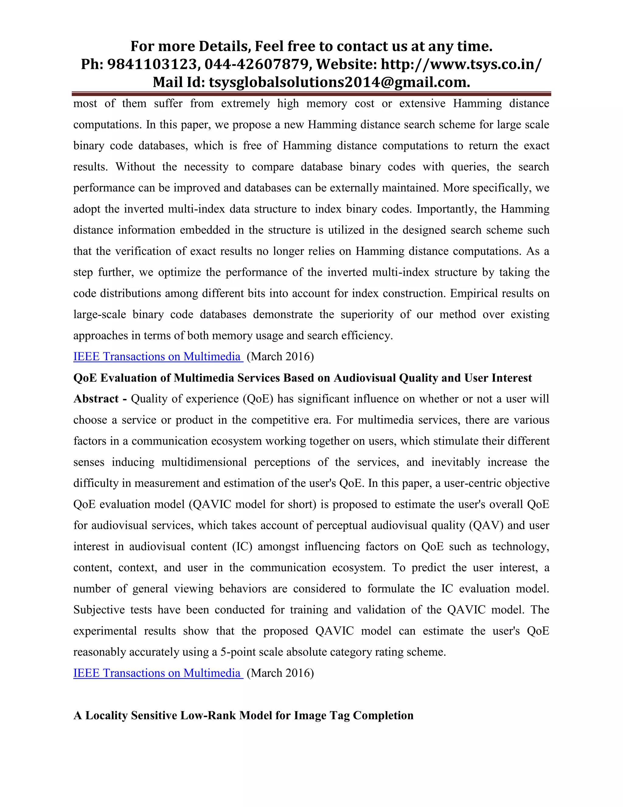 For more Details, Feel free to contact us at any time.
Ph: 9841103123, 044-42607879, Website: http://www.tsys.co.in/
Mail Id: tsysglobalsolutions2014@gmail.com.
most of them suffer from extremely high memory cost or extensive Hamming distance
computations. In this paper, we propose a new Hamming distance search scheme for large scale
binary code databases, which is free of Hamming distance computations to return the exact
results. Without the necessity to compare database binary codes with queries, the search
performance can be improved and databases can be externally maintained. More specifically, we
adopt the inverted multi-index data structure to index binary codes. Importantly, the Hamming
distance information embedded in the structure is utilized in the designed search scheme such
that the verification of exact results no longer relies on Hamming distance computations. As a
step further, we optimize the performance of the inverted multi-index structure by taking the
code distributions among different bits into account for index construction. Empirical results on
large-scale binary code databases demonstrate the superiority of our method over existing
approaches in terms of both memory usage and search efficiency.
IEEE Transactions on Multimedia (March 2016)
QoE Evaluation of Multimedia Services Based on Audiovisual Quality and User Interest
Abstract - Quality of experience (QoE) has significant influence on whether or not a user will
choose a service or product in the competitive era. For multimedia services, there are various
factors in a communication ecosystem working together on users, which stimulate their different
senses inducing multidimensional perceptions of the services, and inevitably increase the
difficulty in measurement and estimation of the user's QoE. In this paper, a user-centric objective
QoE evaluation model (QAVIC model for short) is proposed to estimate the user's overall QoE
for audiovisual services, which takes account of perceptual audiovisual quality (QAV) and user
interest in audiovisual content (IC) amongst influencing factors on QoE such as technology,
content, context, and user in the communication ecosystem. To predict the user interest, a
number of general viewing behaviors are considered to formulate the IC evaluation model.
Subjective tests have been conducted for training and validation of the QAVIC model. The
experimental results show that the proposed QAVIC model can estimate the user's QoE
reasonably accurately using a 5-point scale absolute category rating scheme.
IEEE Transactions on Multimedia (March 2016)
A Locality Sensitive Low-Rank Model for Image Tag Completion
 