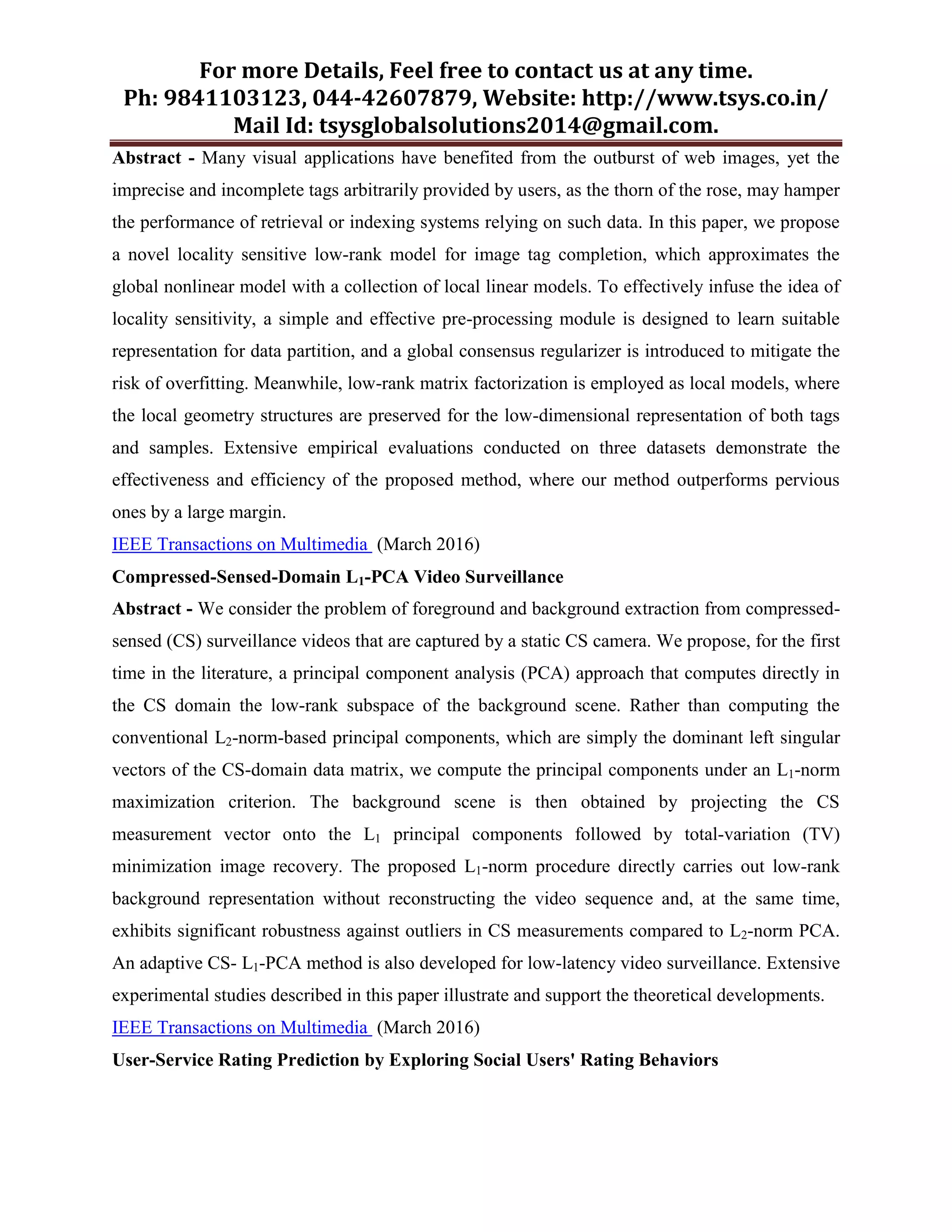 For more Details, Feel free to contact us at any time.
Ph: 9841103123, 044-42607879, Website: http://www.tsys.co.in/
Mail Id: tsysglobalsolutions2014@gmail.com.
Abstract - Many visual applications have benefited from the outburst of web images, yet the
imprecise and incomplete tags arbitrarily provided by users, as the thorn of the rose, may hamper
the performance of retrieval or indexing systems relying on such data. In this paper, we propose
a novel locality sensitive low-rank model for image tag completion, which approximates the
global nonlinear model with a collection of local linear models. To effectively infuse the idea of
locality sensitivity, a simple and effective pre-processing module is designed to learn suitable
representation for data partition, and a global consensus regularizer is introduced to mitigate the
risk of overfitting. Meanwhile, low-rank matrix factorization is employed as local models, where
the local geometry structures are preserved for the low-dimensional representation of both tags
and samples. Extensive empirical evaluations conducted on three datasets demonstrate the
effectiveness and efficiency of the proposed method, where our method outperforms pervious
ones by a large margin.
IEEE Transactions on Multimedia (March 2016)
Compressed-Sensed-Domain L1-PCA Video Surveillance
Abstract - We consider the problem of foreground and background extraction from compressed-
sensed (CS) surveillance videos that are captured by a static CS camera. We propose, for the first
time in the literature, a principal component analysis (PCA) approach that computes directly in
the CS domain the low-rank subspace of the background scene. Rather than computing the
conventional L2-norm-based principal components, which are simply the dominant left singular
vectors of the CS-domain data matrix, we compute the principal components under an L1-norm
maximization criterion. The background scene is then obtained by projecting the CS
measurement vector onto the L1 principal components followed by total-variation (TV)
minimization image recovery. The proposed L1-norm procedure directly carries out low-rank
background representation without reconstructing the video sequence and, at the same time,
exhibits significant robustness against outliers in CS measurements compared to L2-norm PCA.
An adaptive CS- L1-PCA method is also developed for low-latency video surveillance. Extensive
experimental studies described in this paper illustrate and support the theoretical developments.
IEEE Transactions on Multimedia (March 2016)
User-Service Rating Prediction by Exploring Social Users' Rating Behaviors
 