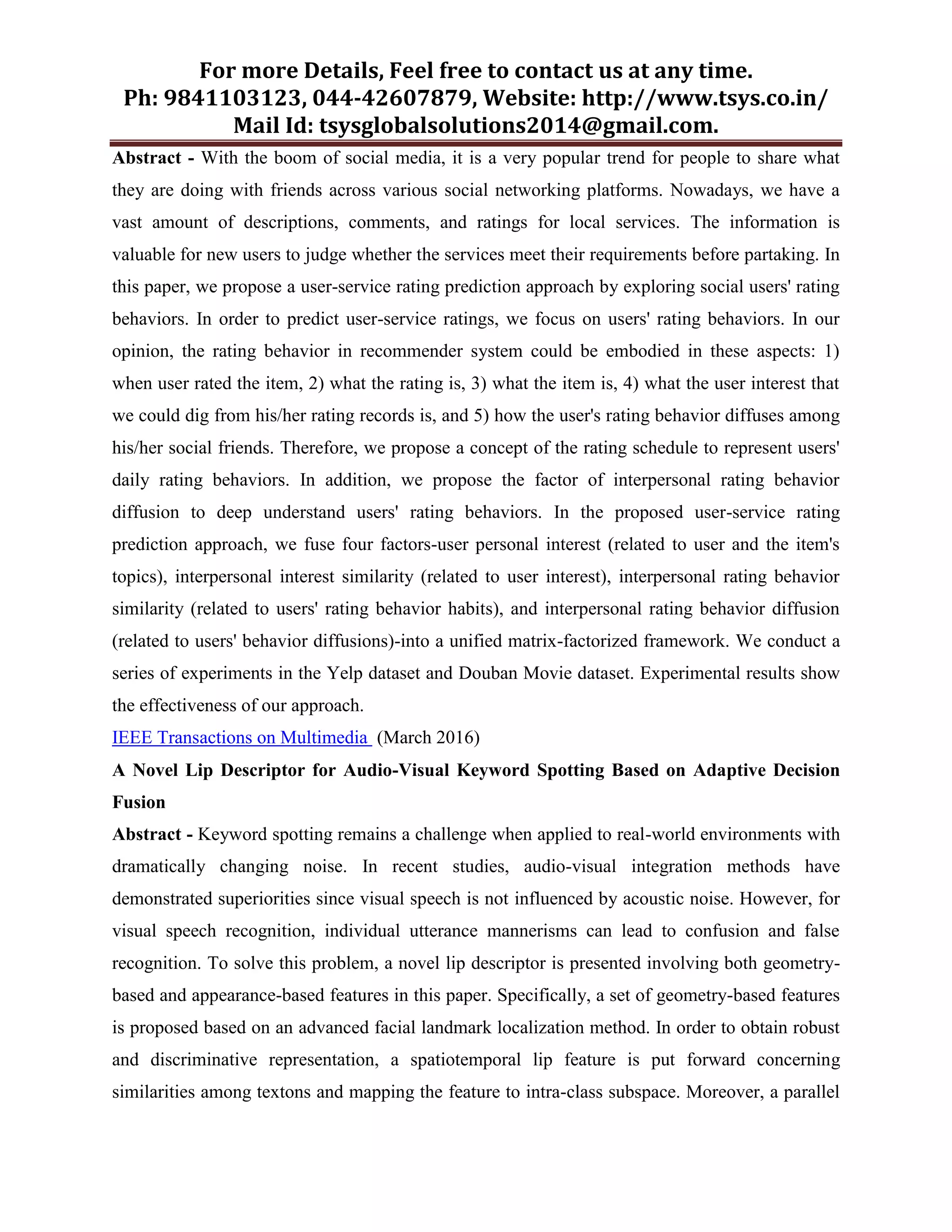 For more Details, Feel free to contact us at any time.
Ph: 9841103123, 044-42607879, Website: http://www.tsys.co.in/
Mail Id: tsysglobalsolutions2014@gmail.com.
Abstract - With the boom of social media, it is a very popular trend for people to share what
they are doing with friends across various social networking platforms. Nowadays, we have a
vast amount of descriptions, comments, and ratings for local services. The information is
valuable for new users to judge whether the services meet their requirements before partaking. In
this paper, we propose a user-service rating prediction approach by exploring social users' rating
behaviors. In order to predict user-service ratings, we focus on users' rating behaviors. In our
opinion, the rating behavior in recommender system could be embodied in these aspects: 1)
when user rated the item, 2) what the rating is, 3) what the item is, 4) what the user interest that
we could dig from his/her rating records is, and 5) how the user's rating behavior diffuses among
his/her social friends. Therefore, we propose a concept of the rating schedule to represent users'
daily rating behaviors. In addition, we propose the factor of interpersonal rating behavior
diffusion to deep understand users' rating behaviors. In the proposed user-service rating
prediction approach, we fuse four factors-user personal interest (related to user and the item's
topics), interpersonal interest similarity (related to user interest), interpersonal rating behavior
similarity (related to users' rating behavior habits), and interpersonal rating behavior diffusion
(related to users' behavior diffusions)-into a unified matrix-factorized framework. We conduct a
series of experiments in the Yelp dataset and Douban Movie dataset. Experimental results show
the effectiveness of our approach.
IEEE Transactions on Multimedia (March 2016)
A Novel Lip Descriptor for Audio-Visual Keyword Spotting Based on Adaptive Decision
Fusion
Abstract - Keyword spotting remains a challenge when applied to real-world environments with
dramatically changing noise. In recent studies, audio-visual integration methods have
demonstrated superiorities since visual speech is not influenced by acoustic noise. However, for
visual speech recognition, individual utterance mannerisms can lead to confusion and false
recognition. To solve this problem, a novel lip descriptor is presented involving both geometry-
based and appearance-based features in this paper. Specifically, a set of geometry-based features
is proposed based on an advanced facial landmark localization method. In order to obtain robust
and discriminative representation, a spatiotemporal lip feature is put forward concerning
similarities among textons and mapping the feature to intra-class subspace. Moreover, a parallel
 