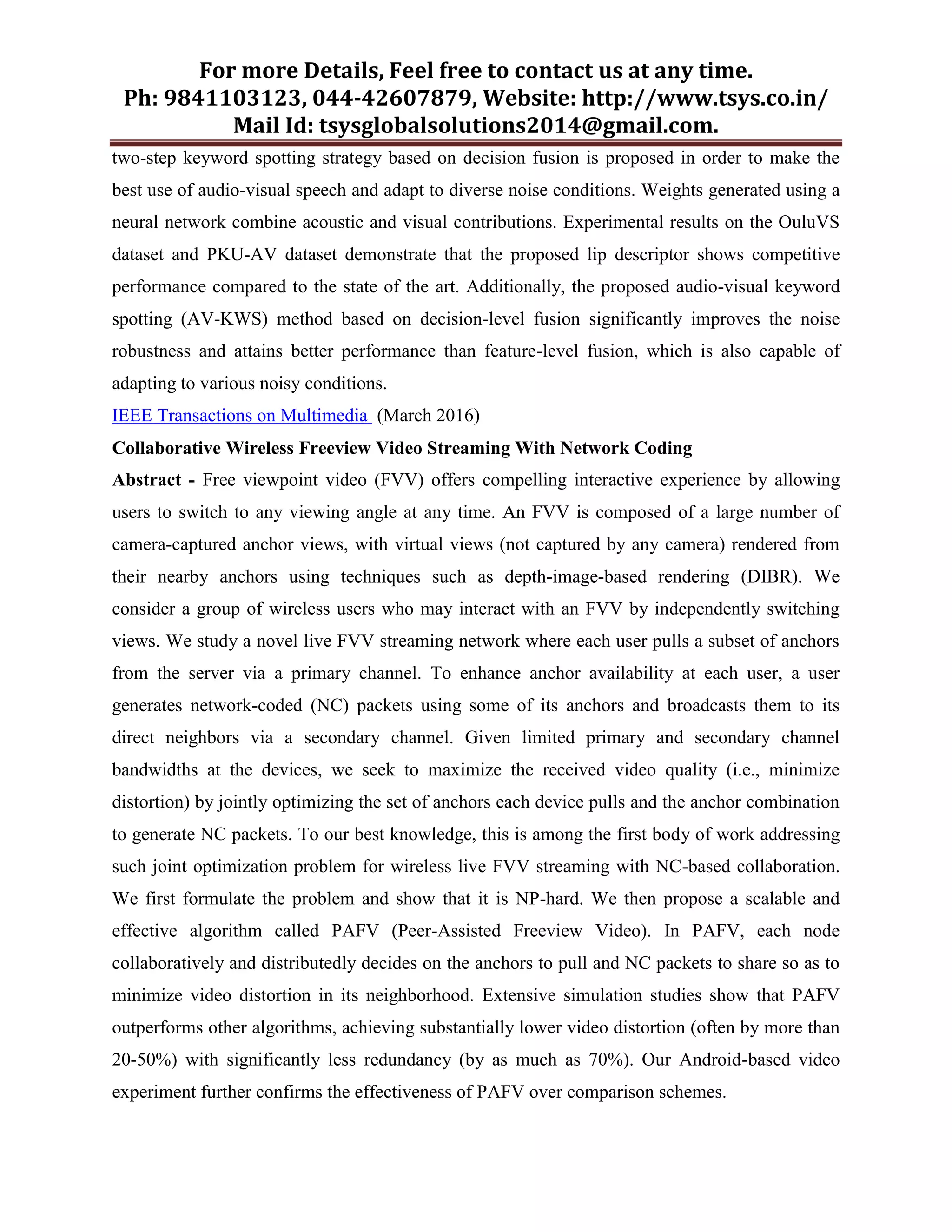 For more Details, Feel free to contact us at any time.
Ph: 9841103123, 044-42607879, Website: http://www.tsys.co.in/
Mail Id: tsysglobalsolutions2014@gmail.com.
two-step keyword spotting strategy based on decision fusion is proposed in order to make the
best use of audio-visual speech and adapt to diverse noise conditions. Weights generated using a
neural network combine acoustic and visual contributions. Experimental results on the OuluVS
dataset and PKU-AV dataset demonstrate that the proposed lip descriptor shows competitive
performance compared to the state of the art. Additionally, the proposed audio-visual keyword
spotting (AV-KWS) method based on decision-level fusion significantly improves the noise
robustness and attains better performance than feature-level fusion, which is also capable of
adapting to various noisy conditions.
IEEE Transactions on Multimedia (March 2016)
Collaborative Wireless Freeview Video Streaming With Network Coding
Abstract - Free viewpoint video (FVV) offers compelling interactive experience by allowing
users to switch to any viewing angle at any time. An FVV is composed of a large number of
camera-captured anchor views, with virtual views (not captured by any camera) rendered from
their nearby anchors using techniques such as depth-image-based rendering (DIBR). We
consider a group of wireless users who may interact with an FVV by independently switching
views. We study a novel live FVV streaming network where each user pulls a subset of anchors
from the server via a primary channel. To enhance anchor availability at each user, a user
generates network-coded (NC) packets using some of its anchors and broadcasts them to its
direct neighbors via a secondary channel. Given limited primary and secondary channel
bandwidths at the devices, we seek to maximize the received video quality (i.e., minimize
distortion) by jointly optimizing the set of anchors each device pulls and the anchor combination
to generate NC packets. To our best knowledge, this is among the first body of work addressing
such joint optimization problem for wireless live FVV streaming with NC-based collaboration.
We first formulate the problem and show that it is NP-hard. We then propose a scalable and
effective algorithm called PAFV (Peer-Assisted Freeview Video). In PAFV, each node
collaboratively and distributedly decides on the anchors to pull and NC packets to share so as to
minimize video distortion in its neighborhood. Extensive simulation studies show that PAFV
outperforms other algorithms, achieving substantially lower video distortion (often by more than
20-50%) with significantly less redundancy (by as much as 70%). Our Android-based video
experiment further confirms the effectiveness of PAFV over comparison schemes.
 