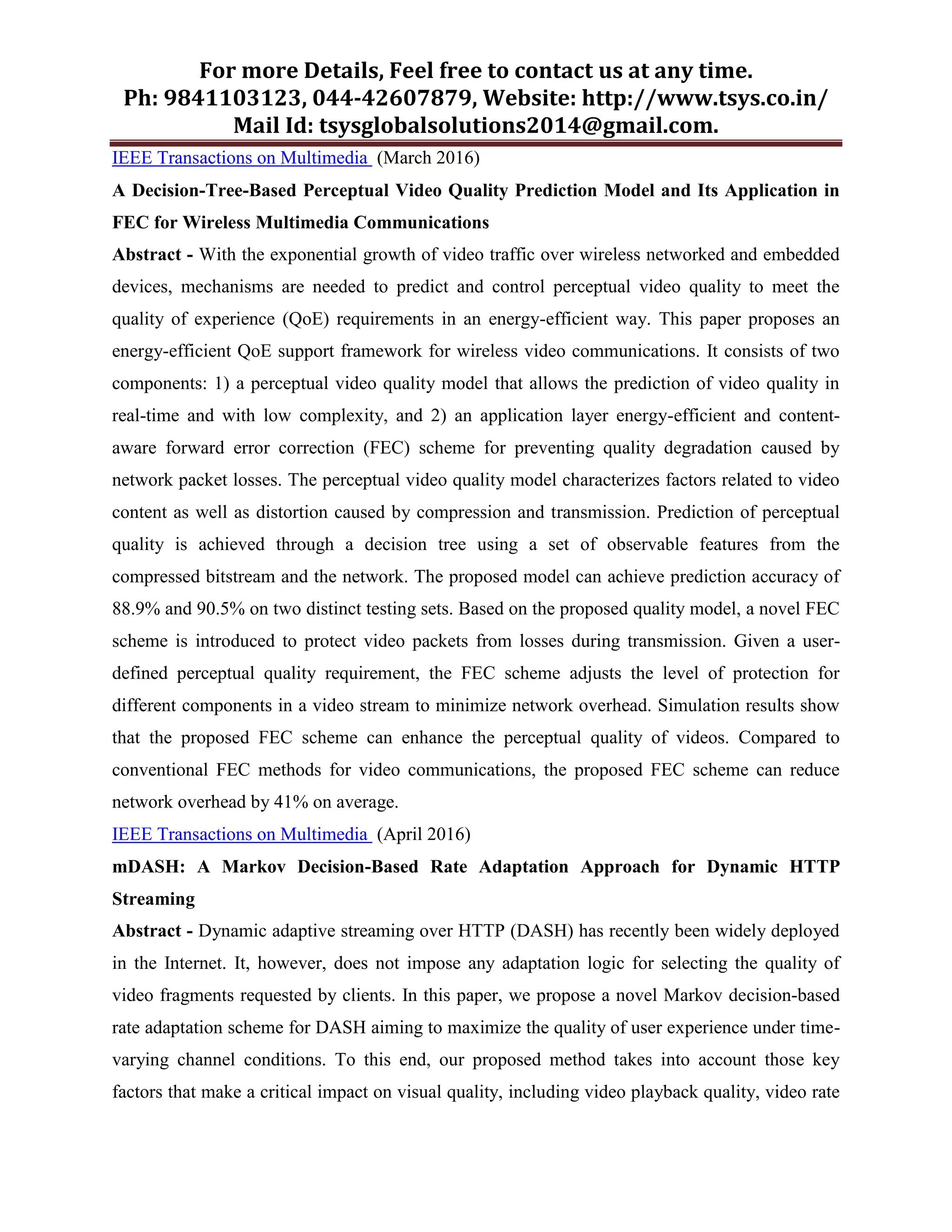 For more Details, Feel free to contact us at any time.
Ph: 9841103123, 044-42607879, Website: http://www.tsys.co.in/
Mail Id: tsysglobalsolutions2014@gmail.com.
IEEE Transactions on Multimedia (March 2016)
A Decision-Tree-Based Perceptual Video Quality Prediction Model and Its Application in
FEC for Wireless Multimedia Communications
Abstract - With the exponential growth of video traffic over wireless networked and embedded
devices, mechanisms are needed to predict and control perceptual video quality to meet the
quality of experience (QoE) requirements in an energy-efficient way. This paper proposes an
energy-efficient QoE support framework for wireless video communications. It consists of two
components: 1) a perceptual video quality model that allows the prediction of video quality in
real-time and with low complexity, and 2) an application layer energy-efficient and content-
aware forward error correction (FEC) scheme for preventing quality degradation caused by
network packet losses. The perceptual video quality model characterizes factors related to video
content as well as distortion caused by compression and transmission. Prediction of perceptual
quality is achieved through a decision tree using a set of observable features from the
compressed bitstream and the network. The proposed model can achieve prediction accuracy of
88.9% and 90.5% on two distinct testing sets. Based on the proposed quality model, a novel FEC
scheme is introduced to protect video packets from losses during transmission. Given a user-
defined perceptual quality requirement, the FEC scheme adjusts the level of protection for
different components in a video stream to minimize network overhead. Simulation results show
that the proposed FEC scheme can enhance the perceptual quality of videos. Compared to
conventional FEC methods for video communications, the proposed FEC scheme can reduce
network overhead by 41% on average.
IEEE Transactions on Multimedia (April 2016)
mDASH: A Markov Decision-Based Rate Adaptation Approach for Dynamic HTTP
Streaming
Abstract - Dynamic adaptive streaming over HTTP (DASH) has recently been widely deployed
in the Internet. It, however, does not impose any adaptation logic for selecting the quality of
video fragments requested by clients. In this paper, we propose a novel Markov decision-based
rate adaptation scheme for DASH aiming to maximize the quality of user experience under time-
varying channel conditions. To this end, our proposed method takes into account those key
factors that make a critical impact on visual quality, including video playback quality, video rate
 