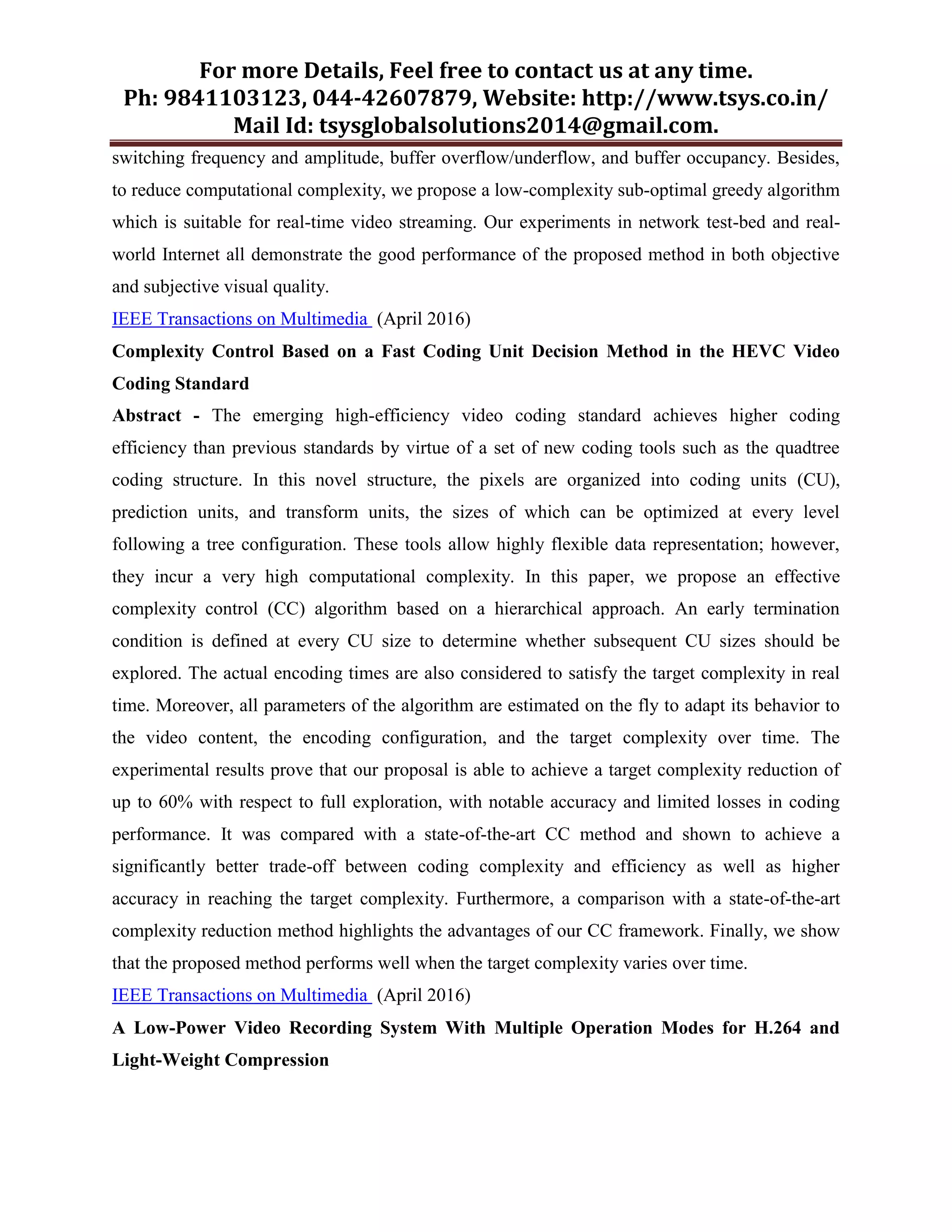 For more Details, Feel free to contact us at any time.
Ph: 9841103123, 044-42607879, Website: http://www.tsys.co.in/
Mail Id: tsysglobalsolutions2014@gmail.com.
switching frequency and amplitude, buffer overflow/underflow, and buffer occupancy. Besides,
to reduce computational complexity, we propose a low-complexity sub-optimal greedy algorithm
which is suitable for real-time video streaming. Our experiments in network test-bed and real-
world Internet all demonstrate the good performance of the proposed method in both objective
and subjective visual quality.
IEEE Transactions on Multimedia (April 2016)
Complexity Control Based on a Fast Coding Unit Decision Method in the HEVC Video
Coding Standard
Abstract - The emerging high-efficiency video coding standard achieves higher coding
efficiency than previous standards by virtue of a set of new coding tools such as the quadtree
coding structure. In this novel structure, the pixels are organized into coding units (CU),
prediction units, and transform units, the sizes of which can be optimized at every level
following a tree configuration. These tools allow highly flexible data representation; however,
they incur a very high computational complexity. In this paper, we propose an effective
complexity control (CC) algorithm based on a hierarchical approach. An early termination
condition is defined at every CU size to determine whether subsequent CU sizes should be
explored. The actual encoding times are also considered to satisfy the target complexity in real
time. Moreover, all parameters of the algorithm are estimated on the fly to adapt its behavior to
the video content, the encoding configuration, and the target complexity over time. The
experimental results prove that our proposal is able to achieve a target complexity reduction of
up to 60% with respect to full exploration, with notable accuracy and limited losses in coding
performance. It was compared with a state-of-the-art CC method and shown to achieve a
significantly better trade-off between coding complexity and efficiency as well as higher
accuracy in reaching the target complexity. Furthermore, a comparison with a state-of-the-art
complexity reduction method highlights the advantages of our CC framework. Finally, we show
that the proposed method performs well when the target complexity varies over time.
IEEE Transactions on Multimedia (April 2016)
A Low-Power Video Recording System With Multiple Operation Modes for H.264 and
Light-Weight Compression
 