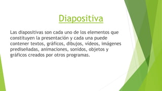 Diapositiva
Las diapositivas son cada uno de los elementos que
constituyen la presentación y cada una puede
contener textos, gráficos, dibujos, vídeos, imágenes
prediseñadas, animaciones, sonidos, objetos y
gráficos creados por otros programas.
 