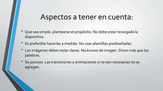 Aspectos a tener en cuenta:
• Que sea simple: plantearse el propósito. No debe estar recargada la
diapositiva.
• Es preferible hacerlas a medida. No usar plantillas prediseñadas.
• Las imágenes deben estar claras. No exceso de imagen. Dicen más que las
palabras.
• Se juicioso. Las transiciones y animaciones si no son necesarias no se
agregan.
 