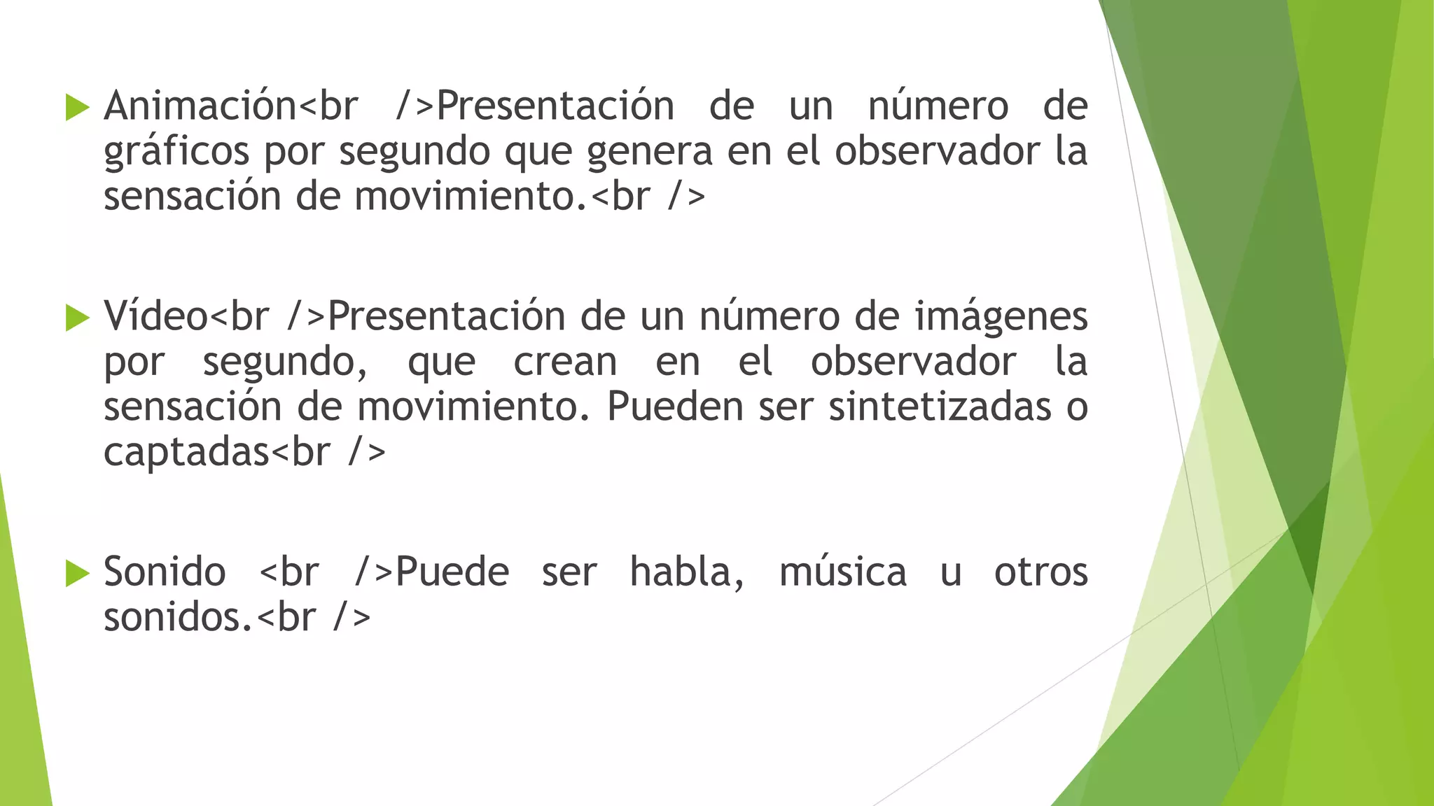  Animación<br />Presentación de un número de
gráficos por segundo que genera en el observador la
sensación de movimiento.<br />
 Vídeo<br />Presentación de un número de imágenes
por segundo, que crean en el observador la
sensación de movimiento. Pueden ser sintetizadas o
captadas<br />
 Sonido <br />Puede ser habla, música u otros
sonidos.<br />
 