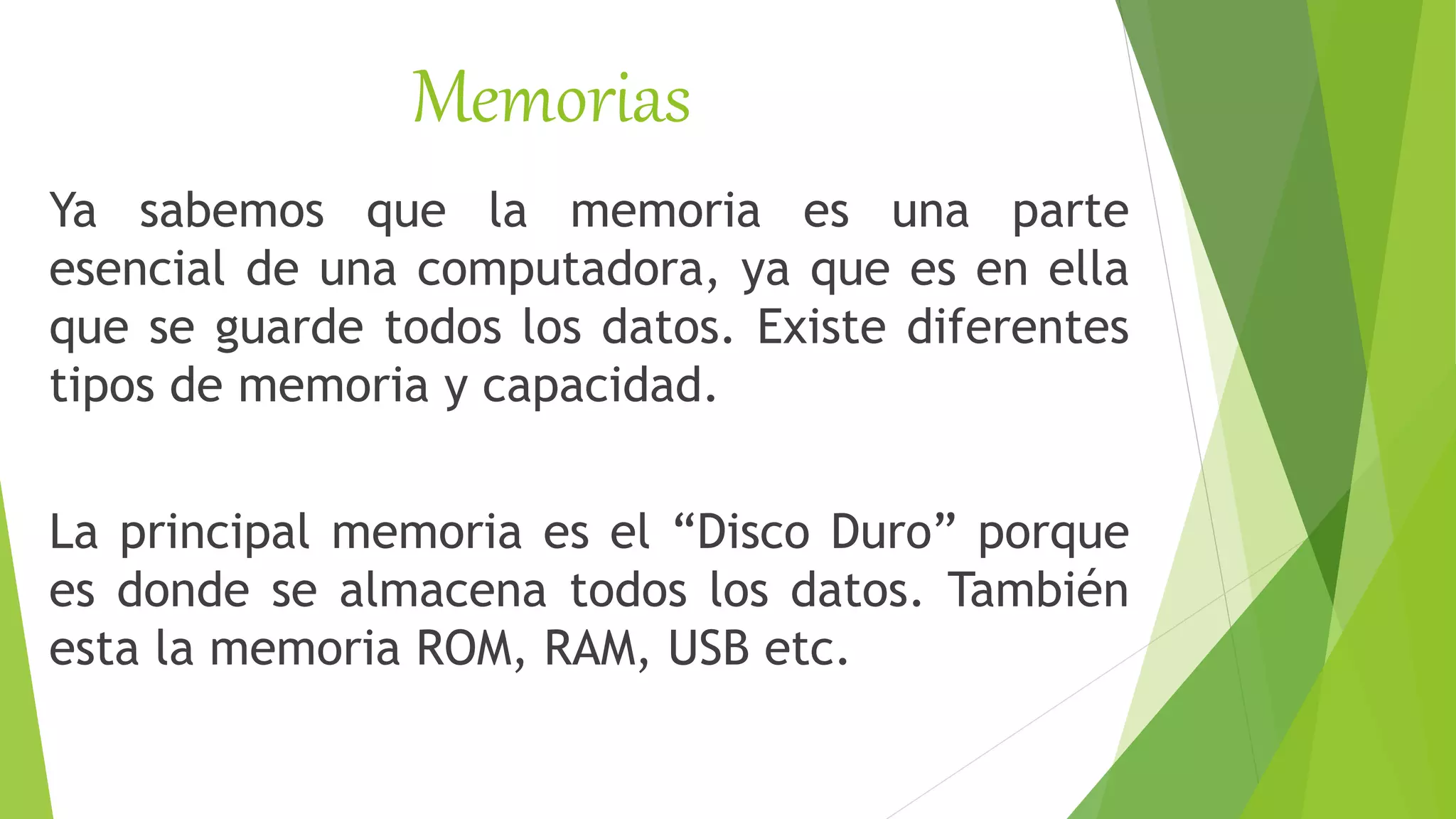 Memorias
Ya sabemos que la memoria es una parte
esencial de una computadora, ya que es en ella
que se guarde todos los datos. Existe diferentes
tipos de memoria y capacidad.
La principal memoria es el “Disco Duro” porque
es donde se almacena todos los datos. También
esta la memoria ROM, RAM, USB etc.
 