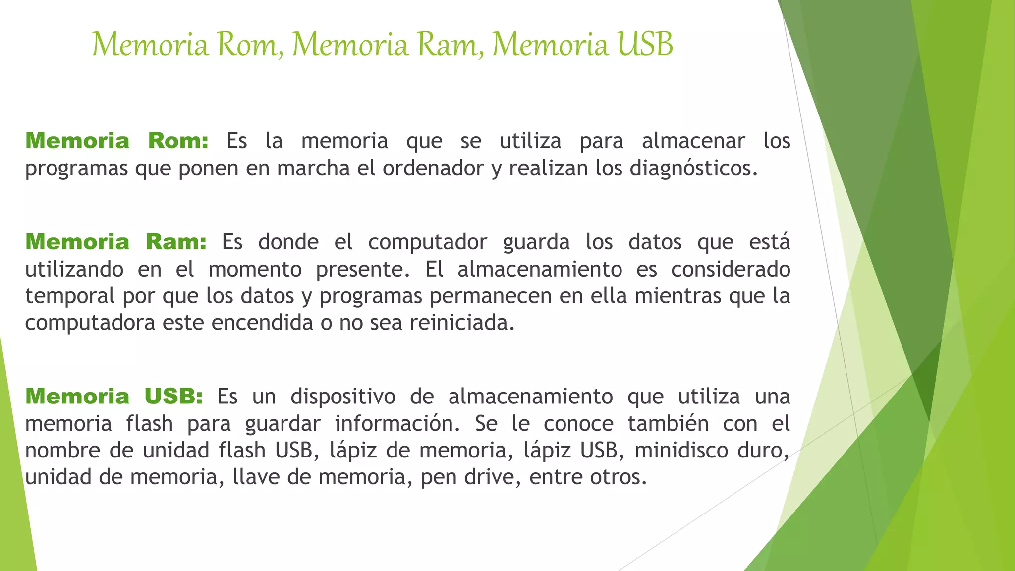 Memoria Rom, Memoria Ram, Memoria USB
Memoria Rom: Es la memoria que se utiliza para almacenar los
programas que ponen en marcha el ordenador y realizan los diagnósticos.
Memoria Ram: Es donde el computador guarda los datos que está
utilizando en el momento presente. El almacenamiento es considerado
temporal por que los datos y programas permanecen en ella mientras que la
computadora este encendida o no sea reiniciada.
Memoria USB: Es un dispositivo de almacenamiento que utiliza una
memoria flash para guardar información. Se le conoce también con el
nombre de unidad flash USB, lápiz de memoria, lápiz USB, minidisco duro,
unidad de memoria, llave de memoria, pen drive, entre otros.
 