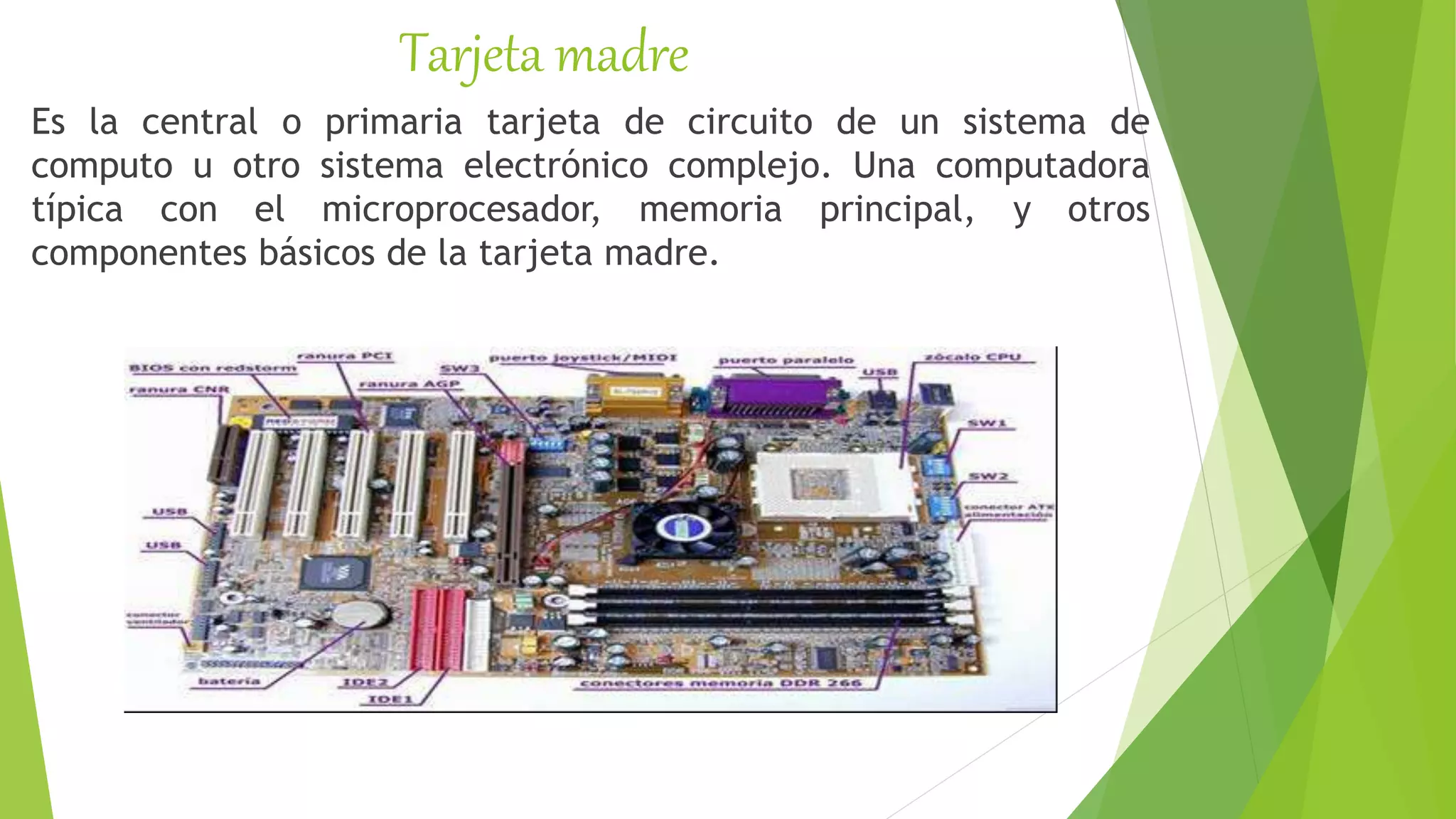 Tarjeta madre
Es la central o primaria tarjeta de circuito de un sistema de
computo u otro sistema electrónico complejo. Una computadora
típica con el microprocesador, memoria principal, y otros
componentes básicos de la tarjeta madre.
 