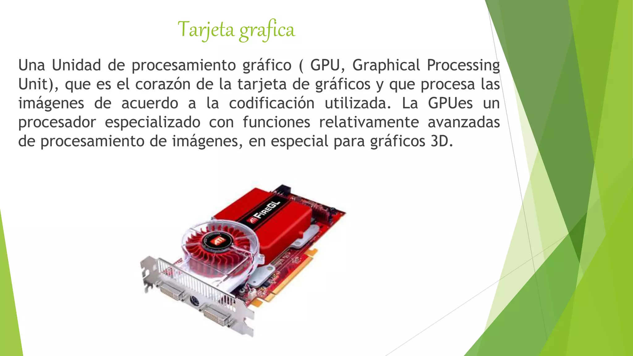 Tarjeta grafica
Una Unidad de procesamiento gráfico ( GPU, Graphical Processing
Unit), que es el corazón de la tarjeta de gráficos y que procesa las
imágenes de acuerdo a la codificación utilizada. La GPUes un
procesador especializado con funciones relativamente avanzadas
de procesamiento de imágenes, en especial para gráficos 3D.
 