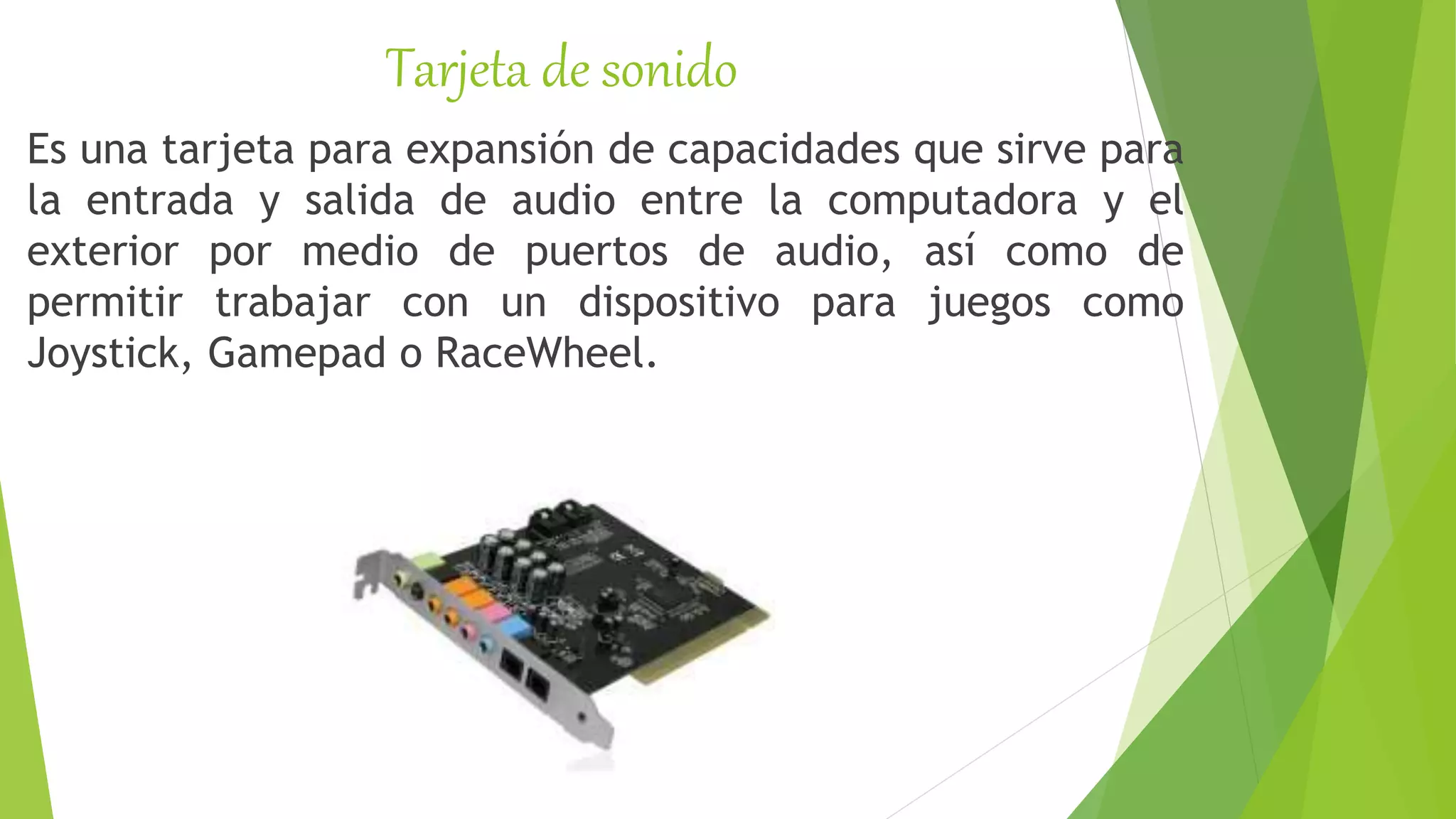 Tarjeta de sonido
Es una tarjeta para expansión de capacidades que sirve para
la entrada y salida de audio entre la computadora y el
exterior por medio de puertos de audio, así como de
permitir trabajar con un dispositivo para juegos como
Joystick, Gamepad o RaceWheel.
 