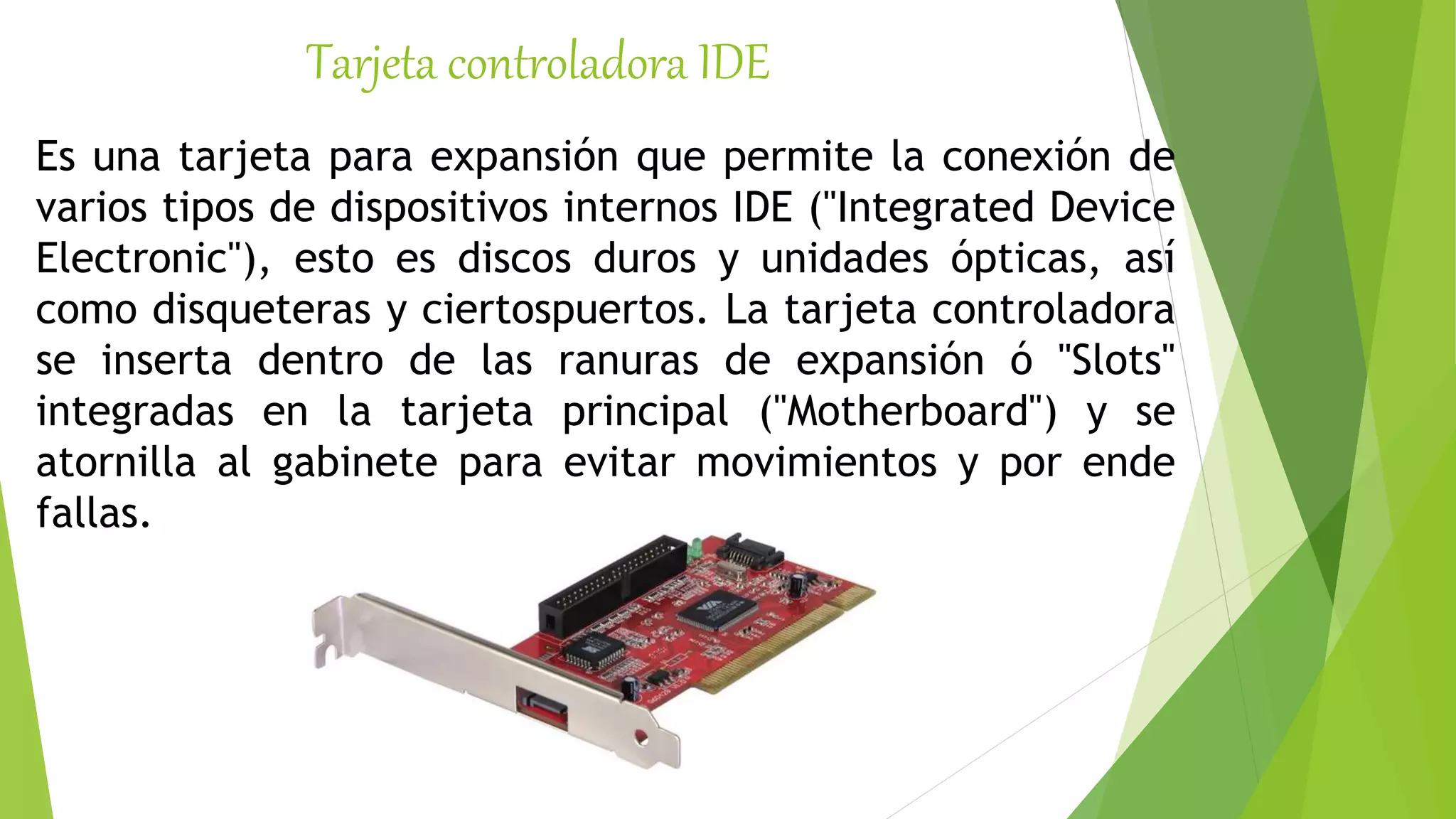 Tarjeta controladora IDE
Es una tarjeta para expansión que permite la conexión de
varios tipos de dispositivos internos IDE ("Integrated Device
Electronic"), esto es discos duros y unidades ópticas, así
como disqueteras y ciertospuertos. La tarjeta controladora
se inserta dentro de las ranuras de expansión ó "Slots"
integradas en la tarjeta principal ("Motherboard") y se
atornilla al gabinete para evitar movimientos y por ende
fallas.
 