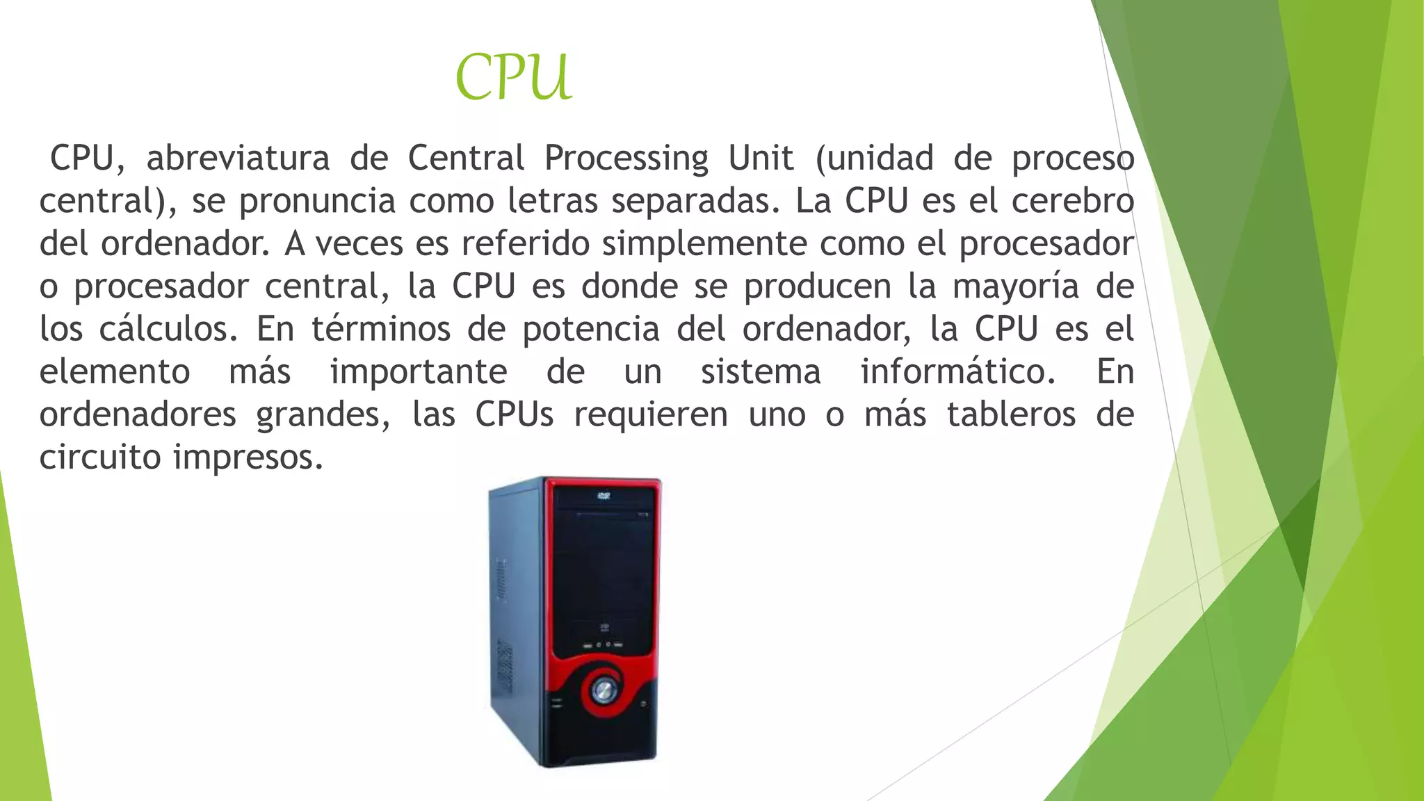 CPU
CPU, abreviatura de Central Processing Unit (unidad de proceso
central), se pronuncia como letras separadas. La CPU es el cerebro
del ordenador. A veces es referido simplemente como el procesador
o procesador central, la CPU es donde se producen la mayoría de
los cálculos. En términos de potencia del ordenador, la CPU es el
elemento más importante de un sistema informático. En
ordenadores grandes, las CPUs requieren uno o más tableros de
circuito impresos.
 