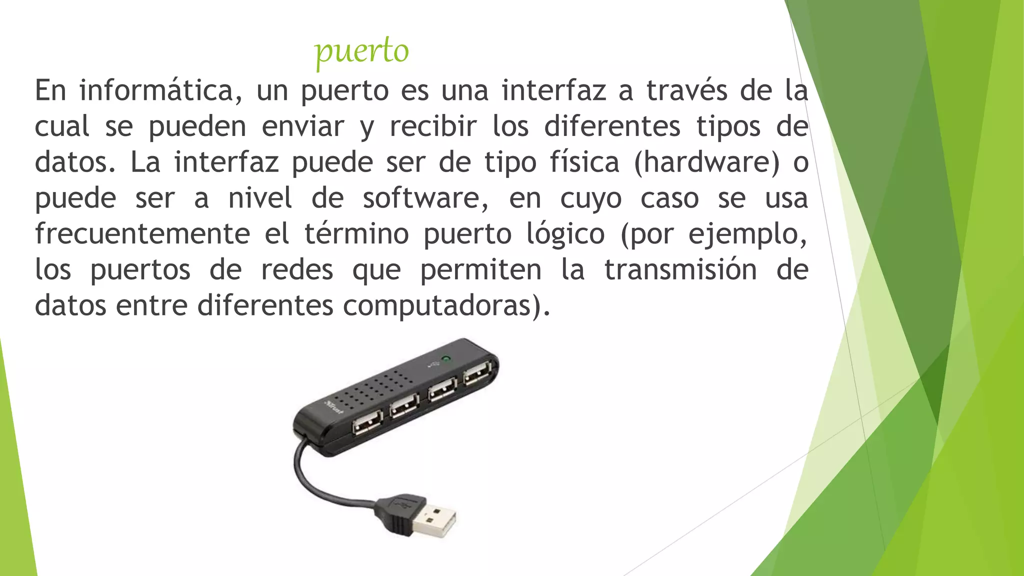 puerto
En informática, un puerto es una interfaz a través de la
cual se pueden enviar y recibir los diferentes tipos de
datos. La interfaz puede ser de tipo física (hardware) o
puede ser a nivel de software, en cuyo caso se usa
frecuentemente el término puerto lógico (por ejemplo,
los puertos de redes que permiten la transmisión de
datos entre diferentes computadoras).
 