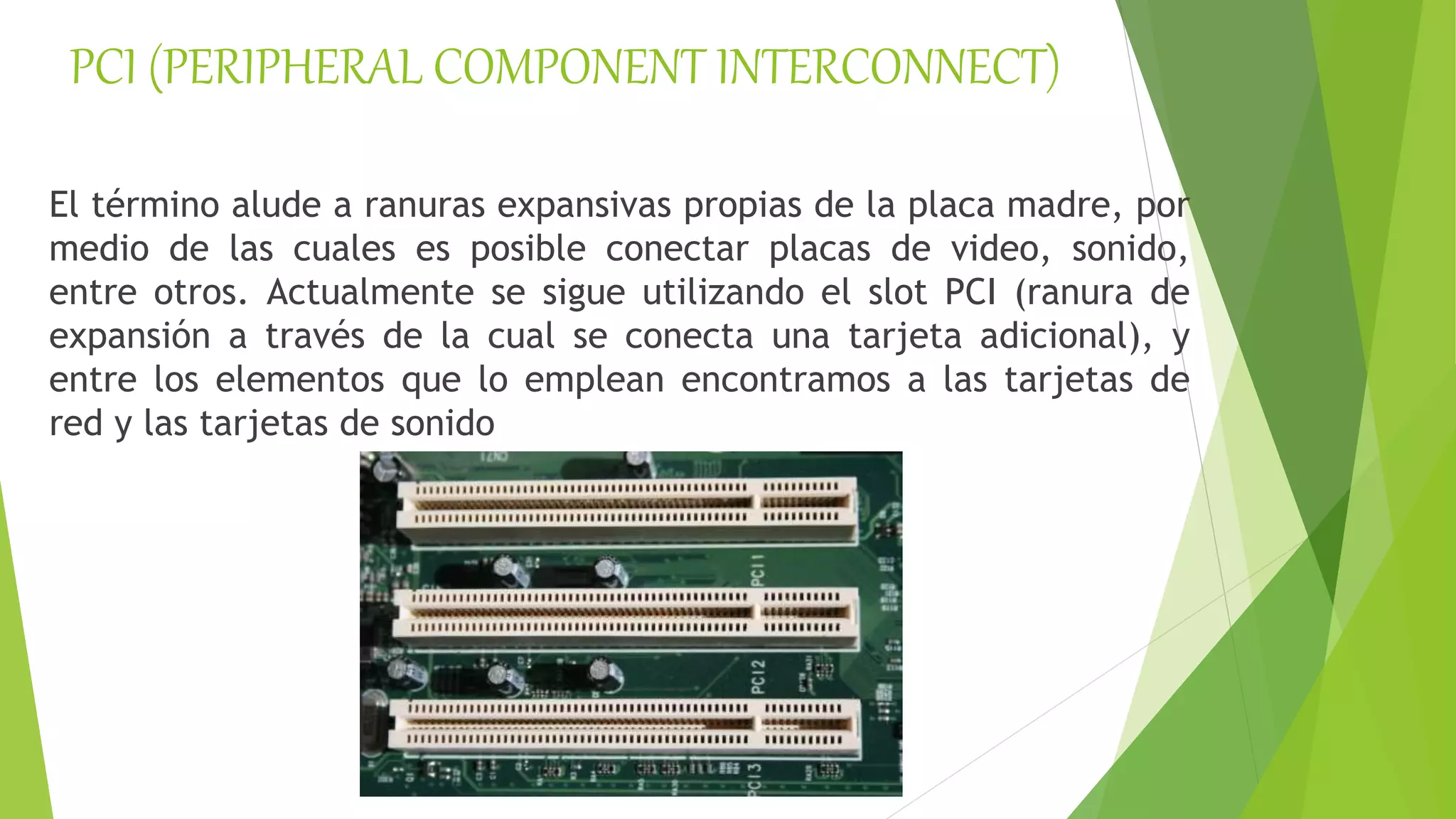 PCI (PERIPHERAL COMPONENT INTERCONNECT)
El término alude a ranuras expansivas propias de la placa madre, por
medio de las cuales es posible conectar placas de video, sonido,
entre otros. Actualmente se sigue utilizando el slot PCI (ranura de
expansión a través de la cual se conecta una tarjeta adicional), y
entre los elementos que lo emplean encontramos a las tarjetas de
red y las tarjetas de sonido
 