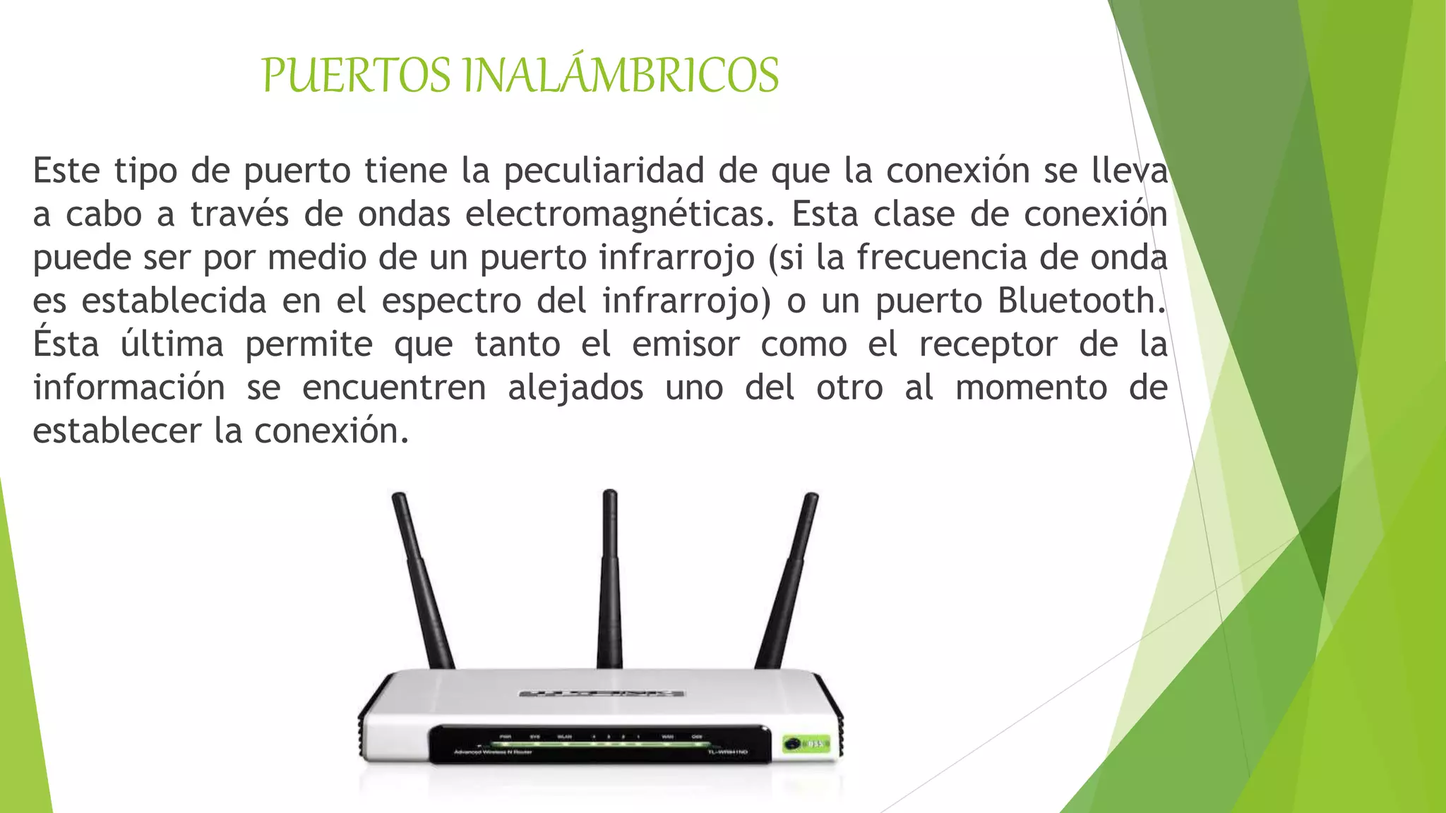 PUERTOS INALÁMBRICOS
Este tipo de puerto tiene la peculiaridad de que la conexión se lleva
a cabo a través de ondas electromagnéticas. Esta clase de conexión
puede ser por medio de un puerto infrarrojo (si la frecuencia de onda
es establecida en el espectro del infrarrojo) o un puerto Bluetooth.
Ésta última permite que tanto el emisor como el receptor de la
información se encuentren alejados uno del otro al momento de
establecer la conexión.
 