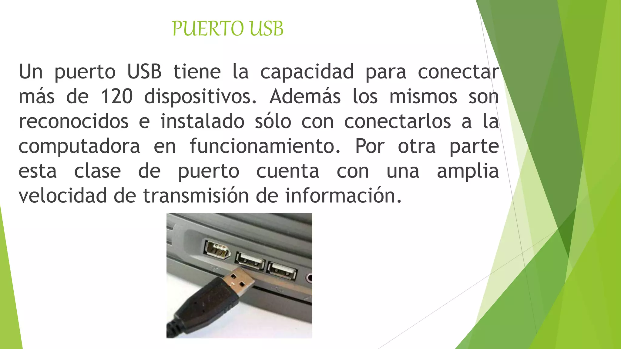 PUERTO USB
Un puerto USB tiene la capacidad para conectar
más de 120 dispositivos. Además los mismos son
reconocidos e instalado sólo con conectarlos a la
computadora en funcionamiento. Por otra parte
esta clase de puerto cuenta con una amplia
velocidad de transmisión de información.
 