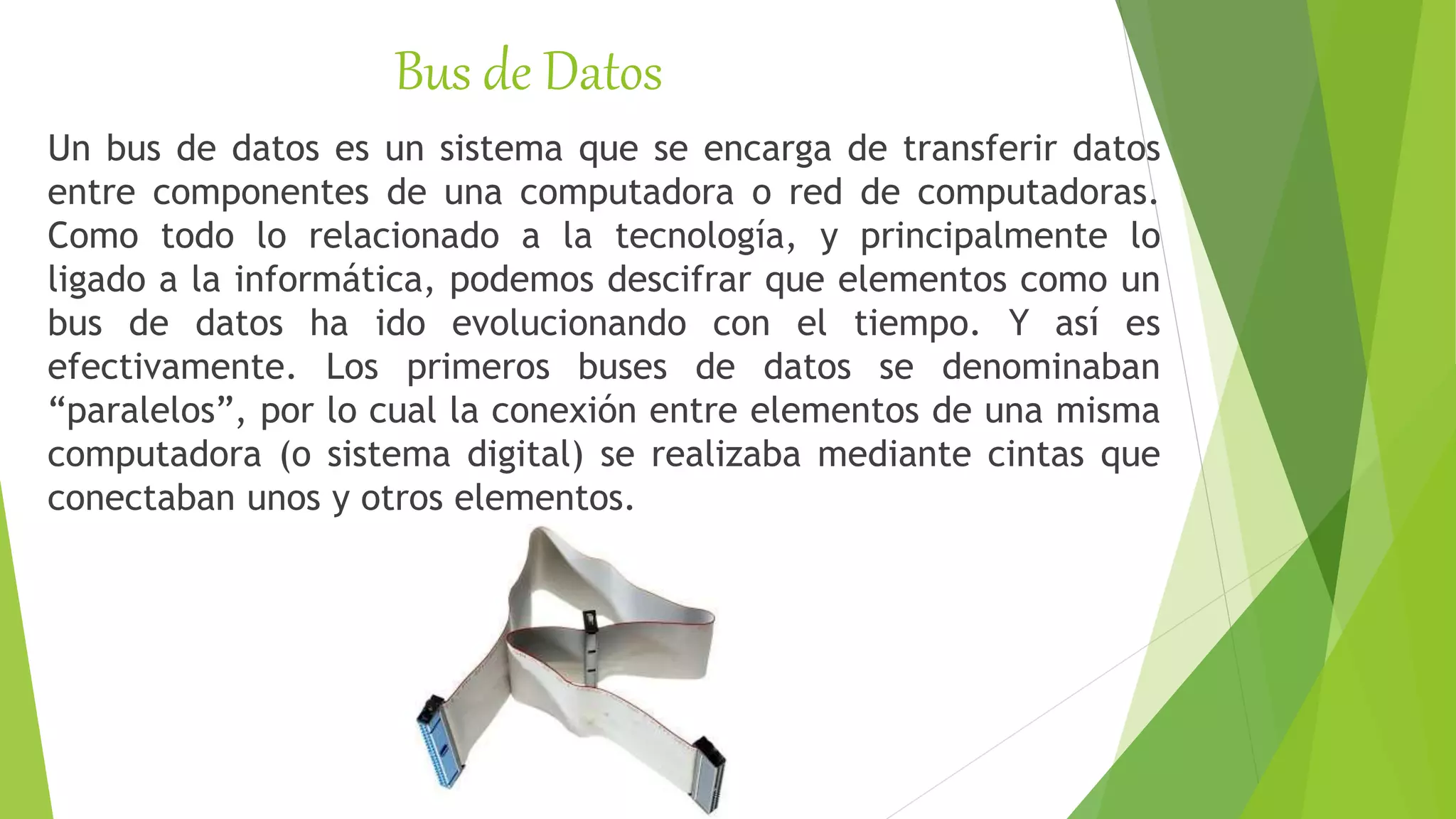 Bus de Datos
Un bus de datos es un sistema que se encarga de transferir datos
entre componentes de una computadora o red de computadoras.
Como todo lo relacionado a la tecnología, y principalmente lo
ligado a la informática, podemos descifrar que elementos como un
bus de datos ha ido evolucionando con el tiempo. Y así es
efectivamente. Los primeros buses de datos se denominaban
“paralelos”, por lo cual la conexión entre elementos de una misma
computadora (o sistema digital) se realizaba mediante cintas que
conectaban unos y otros elementos.
 