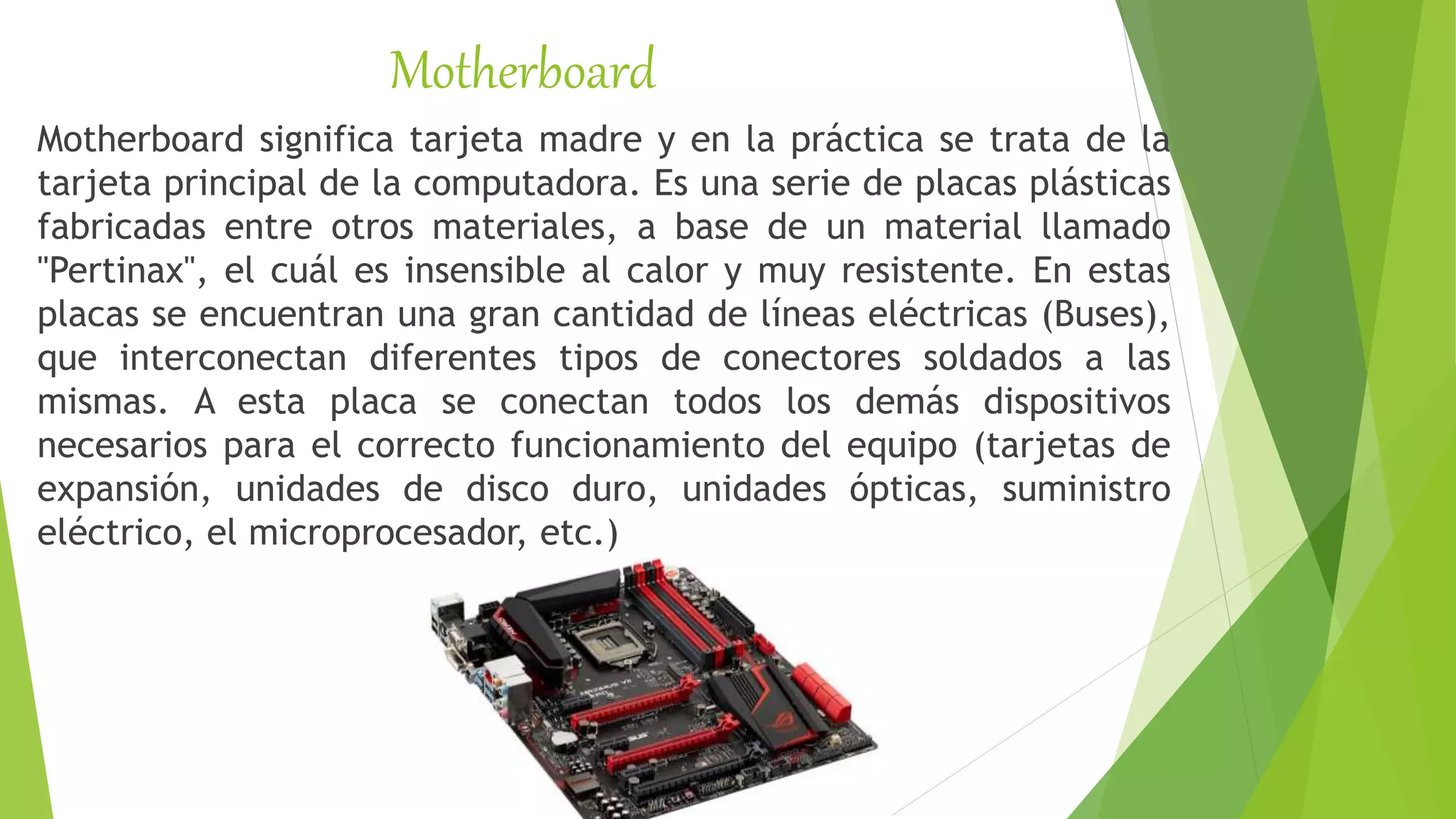 Motherboard
Motherboard significa tarjeta madre y en la práctica se trata de la
tarjeta principal de la computadora. Es una serie de placas plásticas
fabricadas entre otros materiales, a base de un material llamado
"Pertinax", el cuál es insensible al calor y muy resistente. En estas
placas se encuentran una gran cantidad de líneas eléctricas (Buses),
que interconectan diferentes tipos de conectores soldados a las
mismas. A esta placa se conectan todos los demás dispositivos
necesarios para el correcto funcionamiento del equipo (tarjetas de
expansión, unidades de disco duro, unidades ópticas, suministro
eléctrico, el microprocesador, etc.)
 