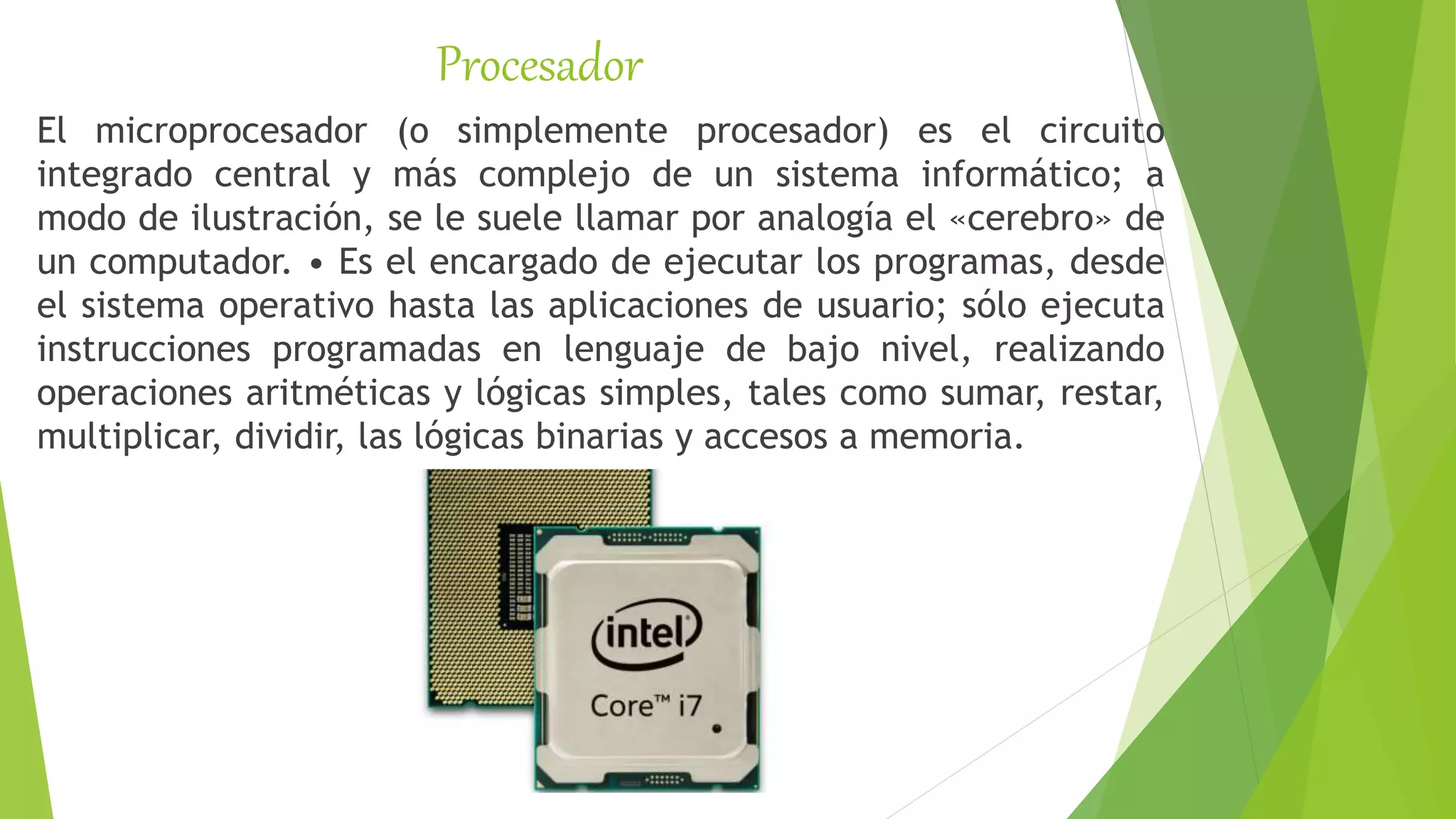 Procesador
El microprocesador (o simplemente procesador) es el circuito
integrado central y más complejo de un sistema informático; a
modo de ilustración, se le suele llamar por analogía el «cerebro» de
un computador. • Es el encargado de ejecutar los programas, desde
el sistema operativo hasta las aplicaciones de usuario; sólo ejecuta
instrucciones programadas en lenguaje de bajo nivel, realizando
operaciones aritméticas y lógicas simples, tales como sumar, restar,
multiplicar, dividir, las lógicas binarias y accesos a memoria.
 