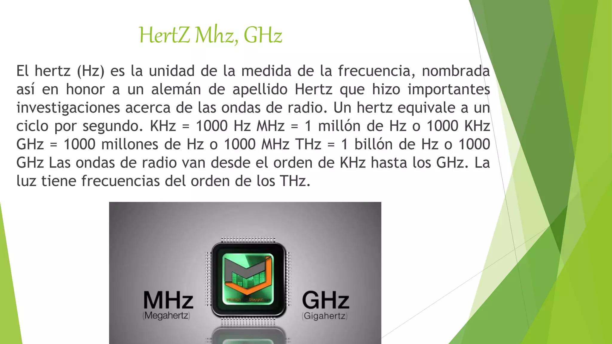 HertZ Mhz, GHz
El hertz (Hz) es la unidad de la medida de la frecuencia, nombrada
así en honor a un alemán de apellido Hertz que hizo importantes
investigaciones acerca de las ondas de radio. Un hertz equivale a un
ciclo por segundo. KHz = 1000 Hz MHz = 1 millón de Hz o 1000 KHz
GHz = 1000 millones de Hz o 1000 MHz THz = 1 billón de Hz o 1000
GHz Las ondas de radio van desde el orden de KHz hasta los GHz. La
luz tiene frecuencias del orden de los THz.
 