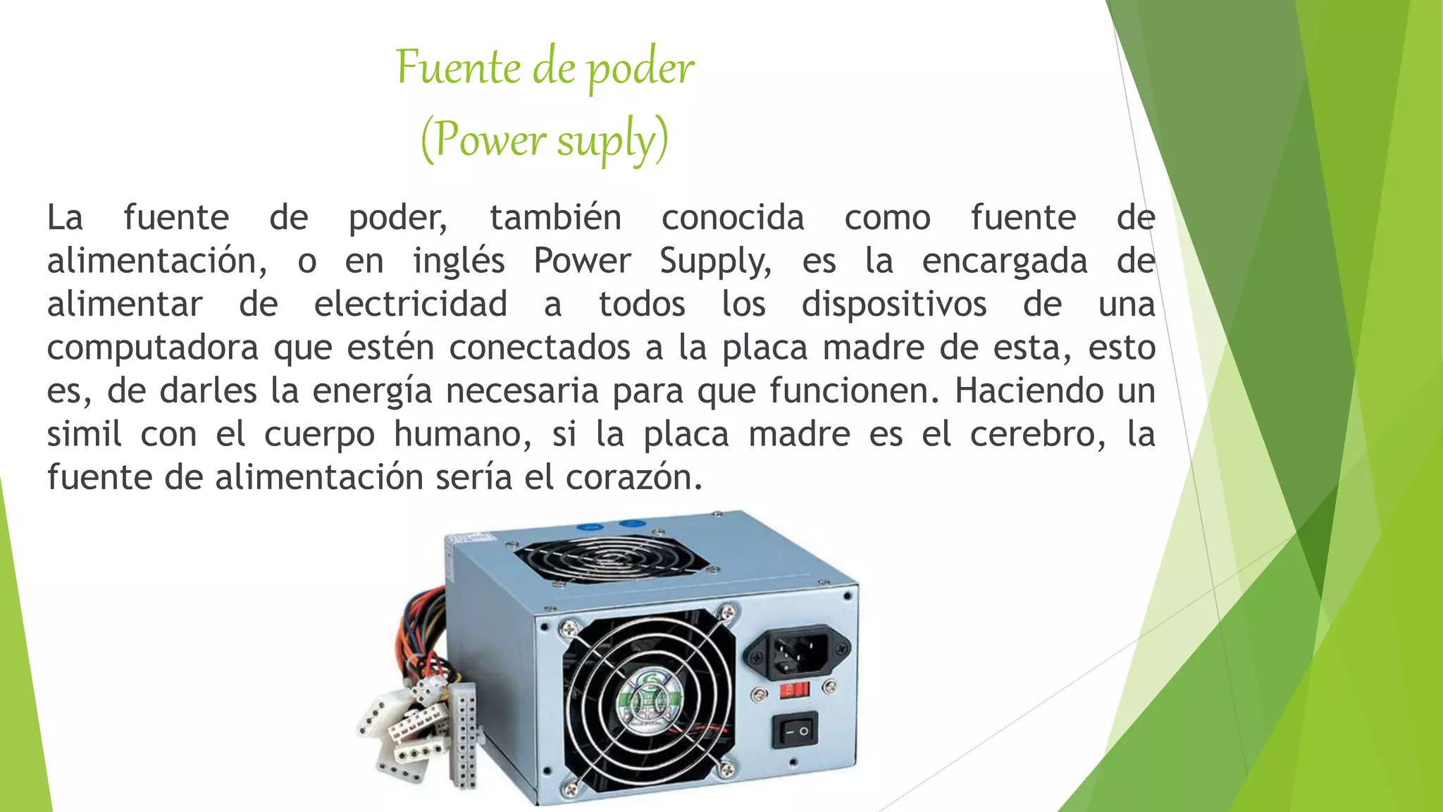 Fuente de poder
(Power suply)
La fuente de poder, también conocida como fuente de
alimentación, o en inglés Power Supply, es la encargada de
alimentar de electricidad a todos los dispositivos de una
computadora que estén conectados a la placa madre de esta, esto
es, de darles la energía necesaria para que funcionen. Haciendo un
simil con el cuerpo humano, si la placa madre es el cerebro, la
fuente de alimentación sería el corazón.
 