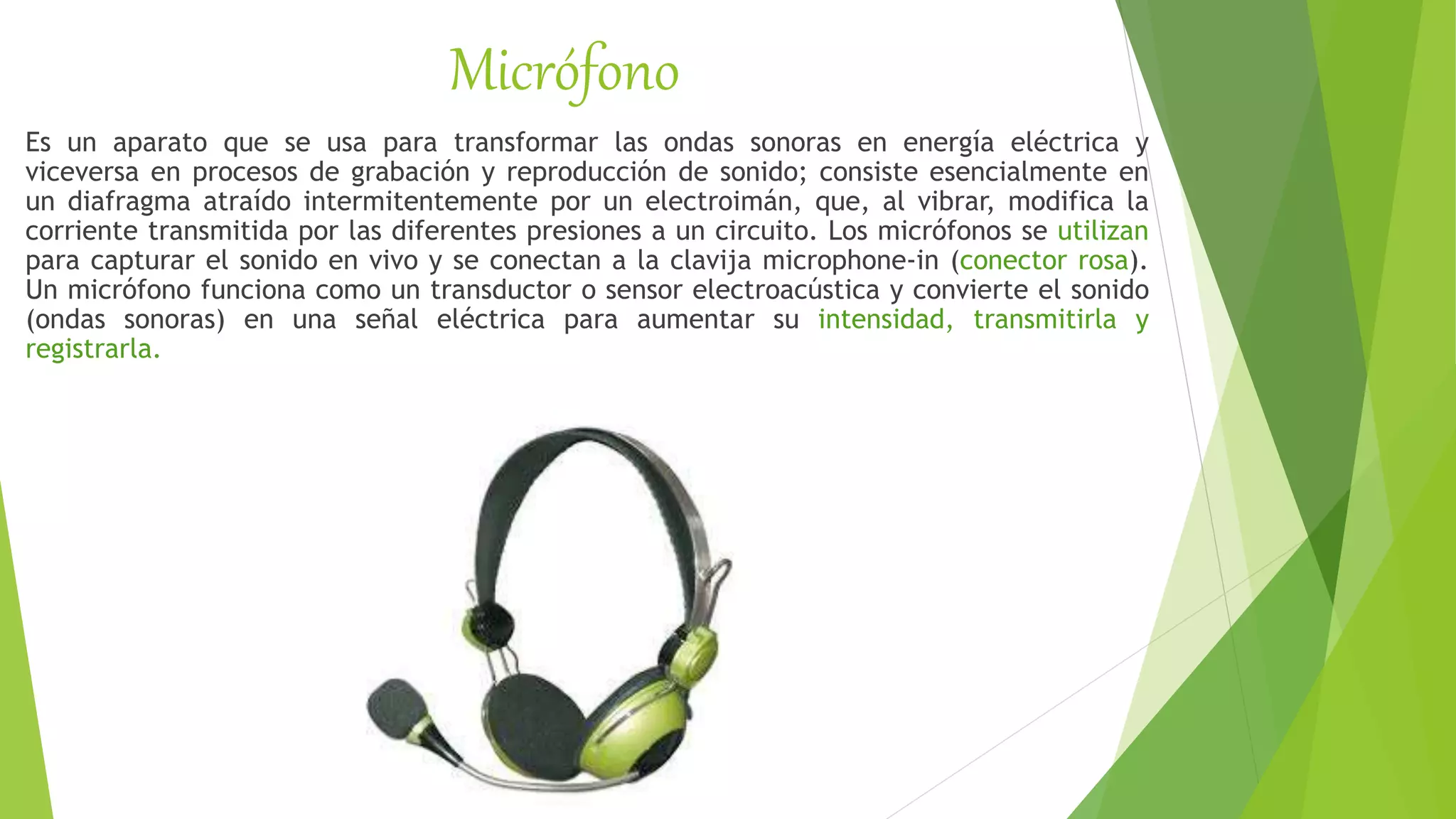 Micrófono
Es un aparato que se usa para transformar las ondas sonoras en energía eléctrica y
viceversa en procesos de grabación y reproducción de sonido; consiste esencialmente en
un diafragma atraído intermitentemente por un electroimán, que, al vibrar, modifica la
corriente transmitida por las diferentes presiones a un circuito. Los micrófonos se utilizan
para capturar el sonido en vivo y se conectan a la clavija microphone-in (conector rosa).
Un micrófono funciona como un transductor o sensor electroacústica y convierte el sonido
(ondas sonoras) en una señal eléctrica para aumentar su intensidad, transmitirla y
registrarla.
 
