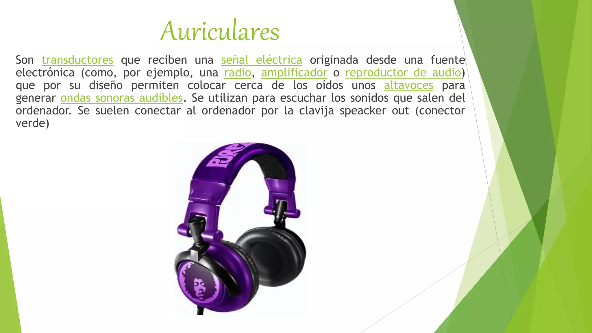 Auriculares
Son transductores que reciben una señal eléctrica originada desde una fuente
electrónica (como, por ejemplo, una radio, amplificador o reproductor de audio)
que por su diseño permiten colocar cerca de los oídos unos altavoces para
generar ondas sonoras audibles. Se utilizan para escuchar los sonidos que salen del
ordenador. Se suelen conectar al ordenador por la clavija speacker out (conector
verde)
 