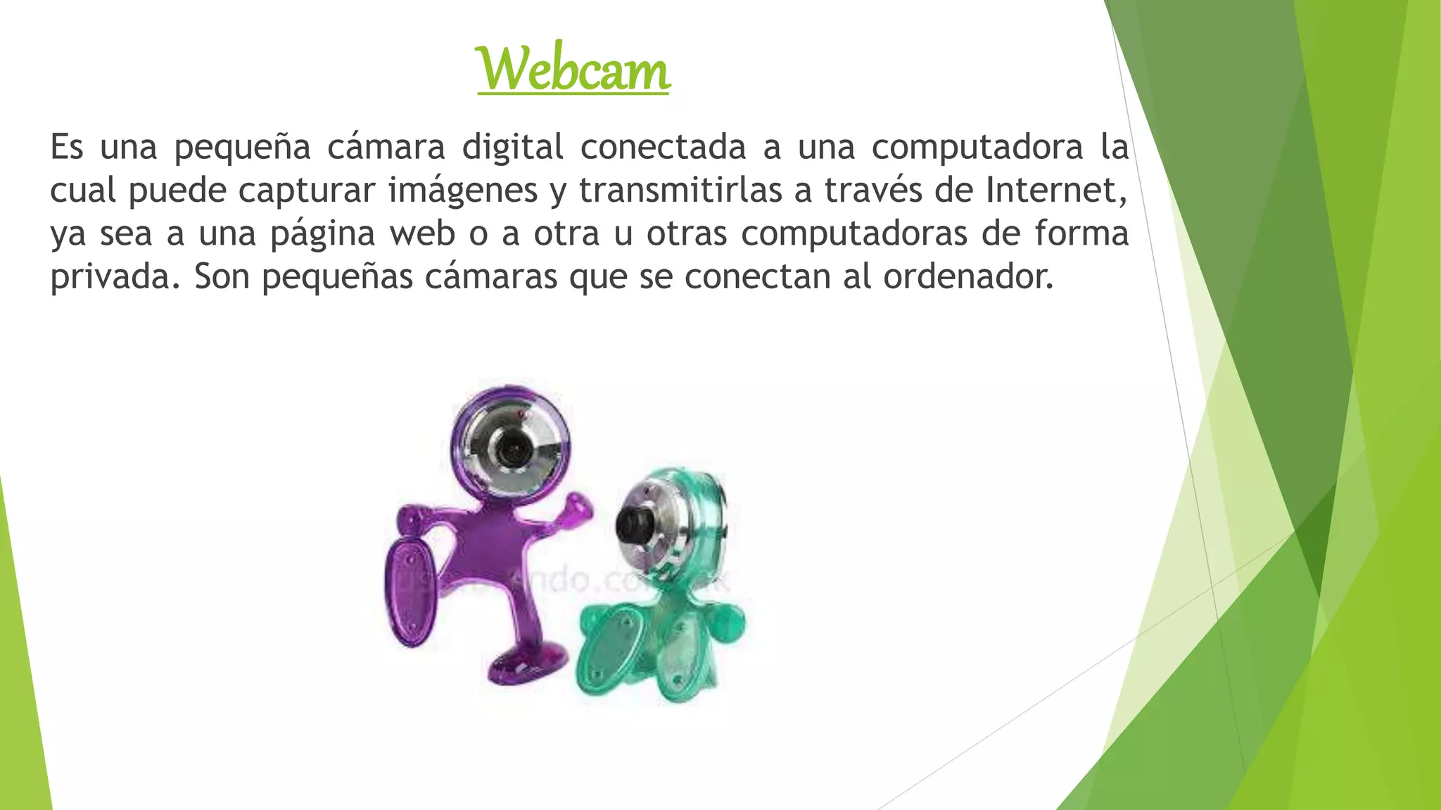 Webcam
Es una pequeña cámara digital conectada a una computadora la
cual puede capturar imágenes y transmitirlas a través de Internet,
ya sea a una página web o a otra u otras computadoras de forma
privada. Son pequeñas cámaras que se conectan al ordenador.
 