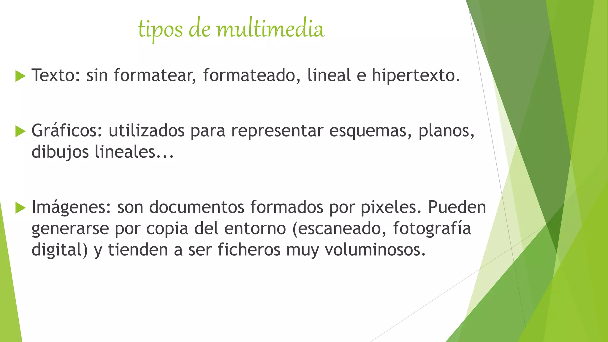 tipos de multimedia
 Texto: sin formatear, formateado, lineal e hipertexto.
 Gráficos: utilizados para representar esquemas, planos,
dibujos lineales...
 Imágenes: son documentos formados por pixeles. Pueden
generarse por copia del entorno (escaneado, fotografía
digital) y tienden a ser ficheros muy voluminosos.
 