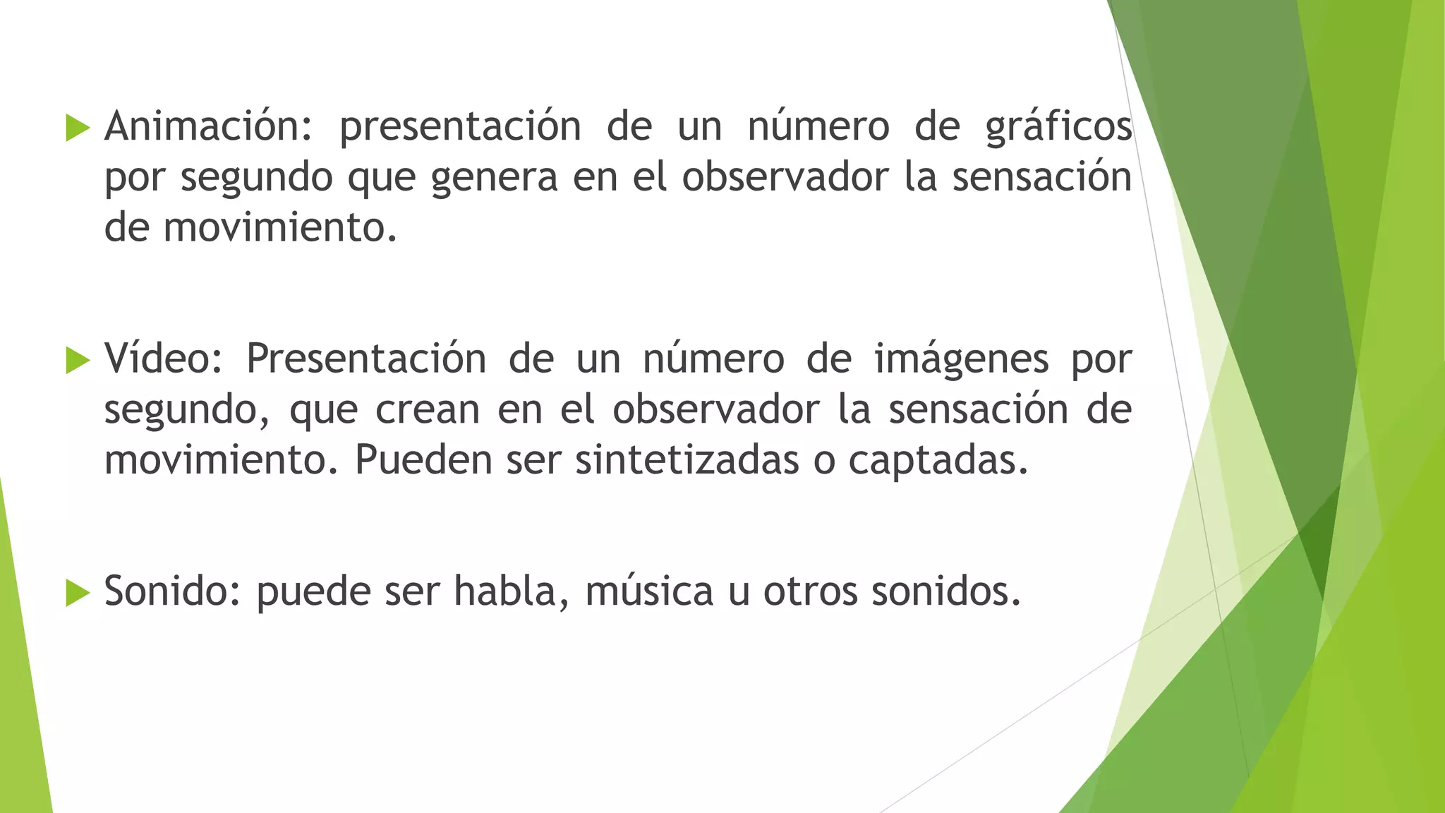  Animación: presentación de un número de gráficos
por segundo que genera en el observador la sensación
de movimiento.
 Vídeo: Presentación de un número de imágenes por
segundo, que crean en el observador la sensación de
movimiento. Pueden ser sintetizadas o captadas.
 Sonido: puede ser habla, música u otros sonidos.
 