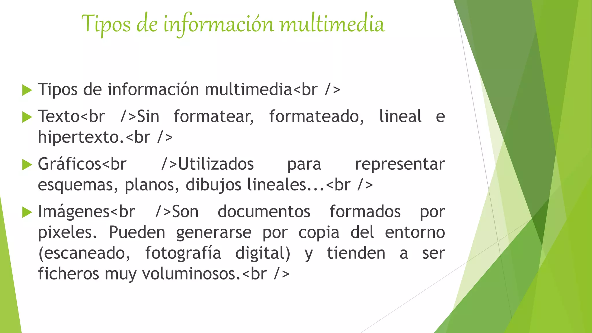 Tipos de información multimedia
 Tipos de información multimedia<br />
 Texto<br />Sin formatear, formateado, lineal e
hipertexto.<br />
 Gráficos<br />Utilizados para representar
esquemas, planos, dibujos lineales...<br />
 Imágenes<br />Son documentos formados por
pixeles. Pueden generarse por copia del entorno
(escaneado, fotografía digital) y tienden a ser
ficheros muy voluminosos.<br />
 